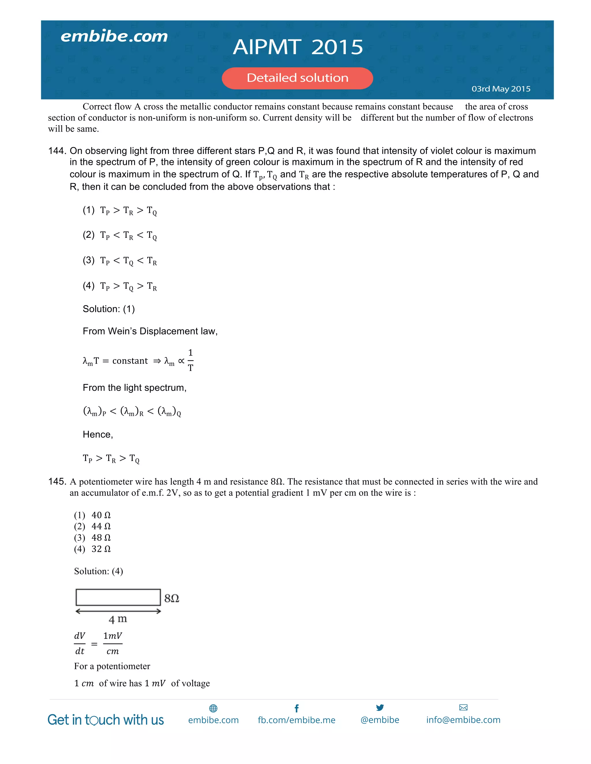  
	
  
Correct flow A cross the metallic conductor remains constant because remains constant because the area of cross
section of conductor is non-uniform is non-uniform so. Current density will be different but the number of flow of electrons
will be same.
144. On observing light from three different stars P,Q and R, it was found that intensity of violet colour is maximum
in the spectrum of P, the intensity of green colour is maximum in the spectrum of R and the intensity of red
colour is maximum in the spectrum of Q. If Tp, TQ and TR are the respective absolute temperatures of P, Q and
R, then it can be concluded from the above observations that :
(1) TP > TR > TQ
(2) TP < TR < TQ
(3) TP < TQ < TR
(4) TP > TQ > TR
Solution: (1)
From Wein’s Displacement law,
λmT = constant   ⇒ λm ∝
1
T
  
From the light spectrum,
λm P < λm R < λm Q
Hence,
TP > TR > TQ
145. A potentiometer wire has length 4 m and resistance 8Ω. The resistance that must be connected in series with the wire and
an accumulator of e.m.f. 2V, so as to get a potential gradient 1 mV per cm on the wire is :
(1) 40  Ω
(2) 44  Ω
(3) 48  Ω
(4) 32  Ω
Solution: (4)
𝑑𝑉
𝑑𝑡
   =   
1𝑚𝑉
𝑐𝑚
For a potentiometer
1  𝑐𝑚 of wire has 1  𝑚𝑉 of voltage
 