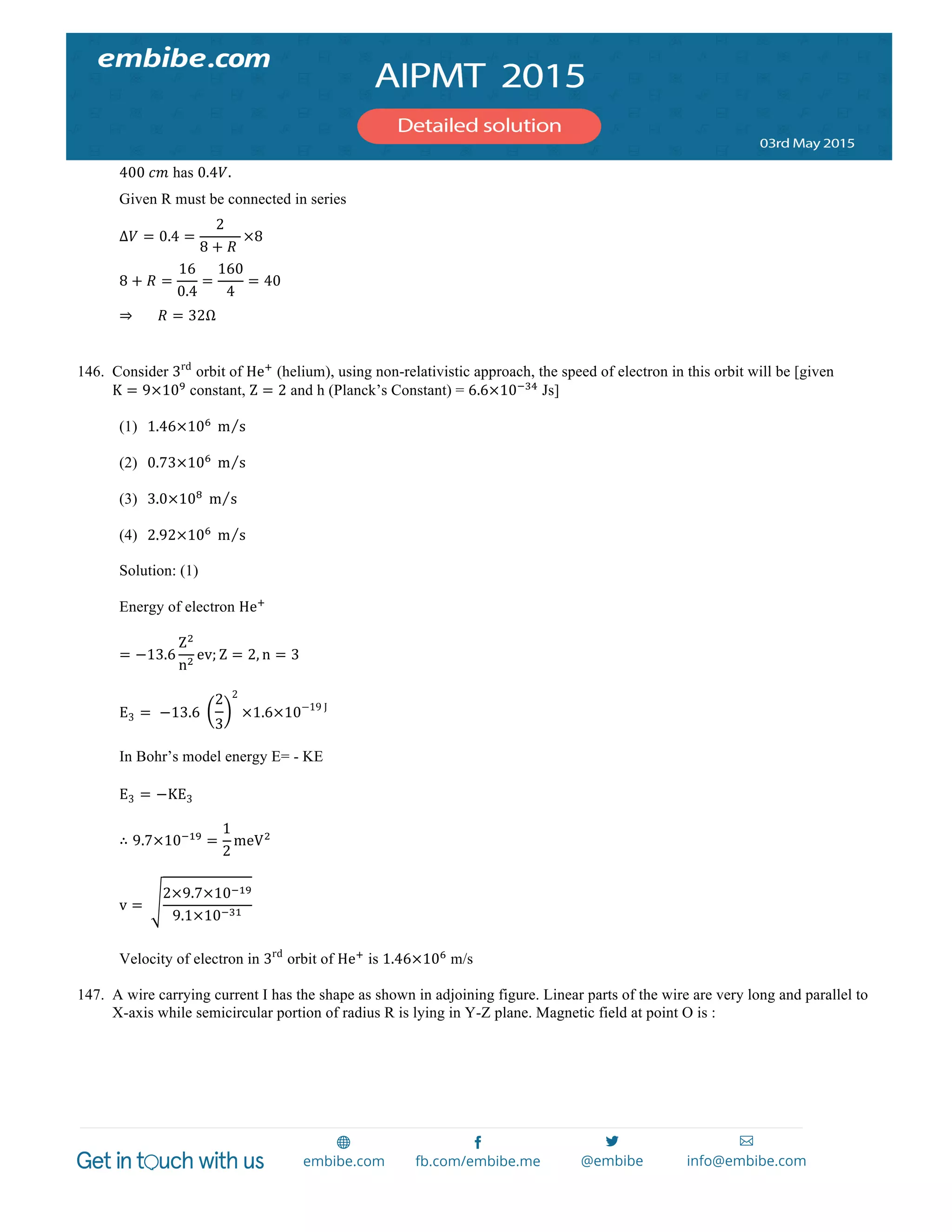  
	
  
400  𝑐𝑚 has 0.4𝑉.
Given R must be connected in series
Δ𝑉 = 0.4 =
2
8 + 𝑅  
×8
8 + 𝑅 =
16
0.4
=
160
4
= 40
⇒             𝑅 = 32Ω
146. Consider 3rd
orbit of He!
(helium), using non-relativistic approach, the speed of electron in this orbit will be [given
K = 9×10!
constant, Z = 2 and h (Planck’s Constant) = 6.6×10!!"
Js]
(1) 1.46×10!
  m s
(2) 0.73×10!
  m s
(3) 3.0×10!
  m s
(4) 2.92×10!
  m s
Solution: (1)
Energy of electron He!
= −13.6
Z!
n!
ev; Z = 2, n = 3
E3 =    −13.6  
2
3
2
×1.6×10−19  J
In Bohr’s model energy E= - KE
E3 = −KE3
∴ 9.7×10!!"
=
1
2
meV!
v =   
2×9.7×10!!"
9.1×10!!"
Velocity of electron in 3rd
orbit of He!
is 1.46×10!
m/s
147. A wire carrying current I has the shape as shown in adjoining figure. Linear parts of the wire are very long and parallel to
X-axis while semicircular portion of radius R is lying in Y-Z plane. Magnetic field at point O is :
 
