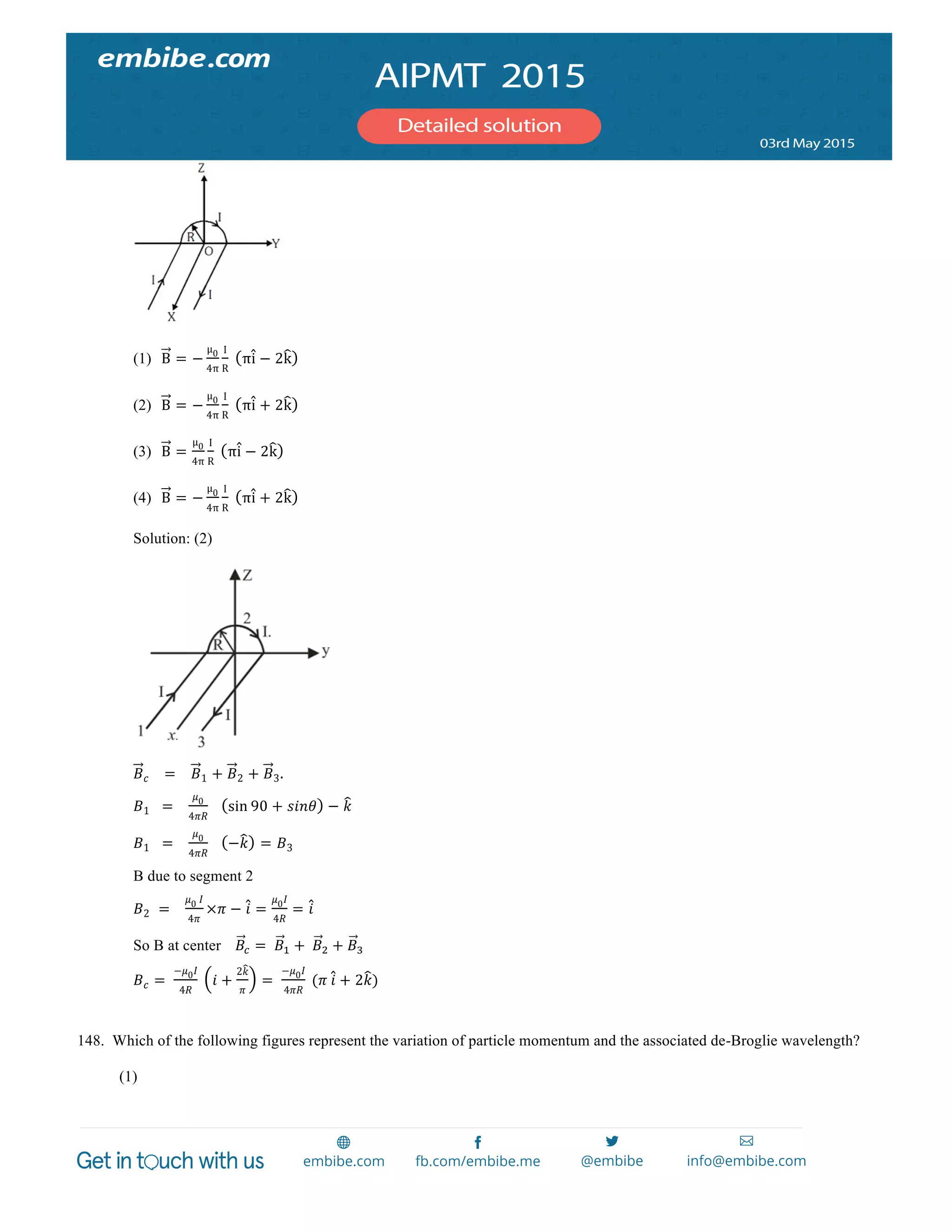  
	
  
(1) B = −
µμ0
4π
I
R
   πi − 2k
(2) B = −
µμ0
4π
I
R
   πi + 2k
(3) B =
µμ0
4π
I
R
   πi − 2k
(4) B = −
µμ0
4π
I
R
   πi + 2k
Solution: (2)
𝐵 𝑐        =        𝐵1 + 𝐵2 + 𝐵3.
𝐵1      =       
𝜇0
4𝜋𝑅
       sin 90 + 𝑠𝑖𝑛𝜃 − 𝑘
𝐵1      =       
𝜇0
4𝜋𝑅
       −𝑘 = 𝐵3
B due to segment 2
𝐵2    =       
𝜇0  𝐼
4𝜋
×𝜋 − 𝑖 =
𝜇0 𝐼
4𝑅
= 𝑖
So B at center       𝐵! =    𝐵! +   𝐵! + 𝐵!
𝐵 𝑐 =   
−𝜇0 𝐼
4𝑅
   𝑖 +
2𝑘
𝜋
=   
−𝜇0 𝐼
4𝜋𝑅
  (𝜋  𝑖 + 2𝑘)
148. Which of the following figures represent the variation of particle momentum and the associated de-Broglie wavelength?
(1)
 