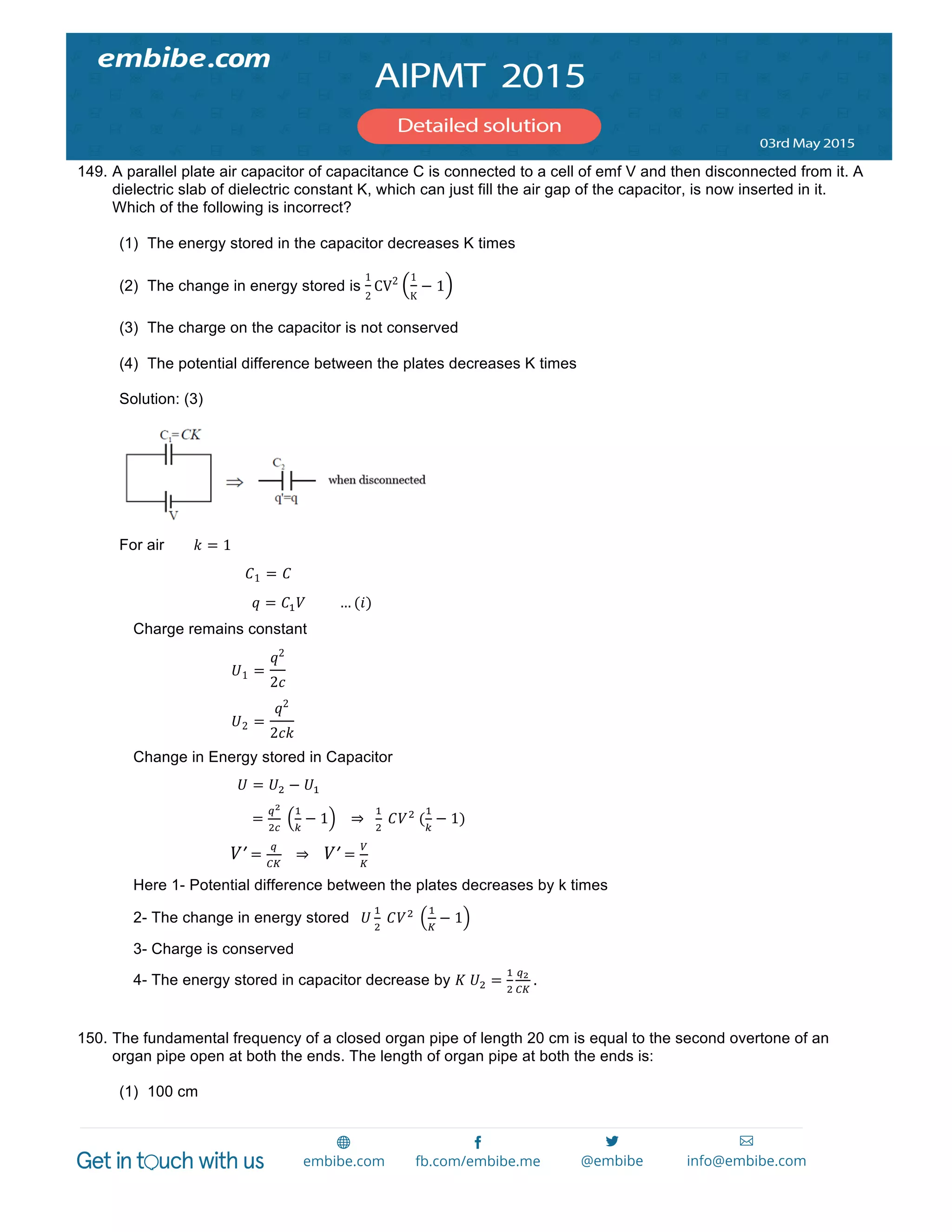  
	
  
149. A parallel plate air capacitor of capacitance C is connected to a cell of emf V and then disconnected from it. A
dielectric slab of dielectric constant K, which can just fill the air gap of the capacitor, is now inserted in it.
Which of the following is incorrect?
(1) The energy stored in the capacitor decreases K times
(2) The change in energy stored is
1
2
CV2 1
K
− 1
(3) The charge on the capacitor is not conserved
(4) The potential difference between the plates decreases K times
Solution: (3)
For air 𝑘 = 1
        𝐶1 = 𝐶
            𝑞 = 𝐶! 𝑉                   … (𝑖)
Charge remains constant
𝑈1 =
𝑞2
2𝑐
𝑈2 =
𝑞2
2𝑐𝑘
Change in Energy stored in Capacitor
                            𝑈 = 𝑈! − 𝑈!
    =
!!
!!
  
!
!
− 1       ⇒     
!
!
  𝐶𝑉!
  (
!
!
− 1)
                         𝑉ʹ′ =
!
!"
      ⇒        𝑉ʹ′ =
!
!
  
Here 1- Potential difference between the plates decreases by k times
2- The change in energy stored     𝑈
!
!
  𝐶𝑉!
  
!
!
− 1
3- Charge is conserved
4- The energy stored in capacitor decrease by 𝐾  𝑈! =
!
!
!!
!"
  .
150. The fundamental frequency of a closed organ pipe of length 20 cm is equal to the second overtone of an
organ pipe open at both the ends. The length of organ pipe at both the ends is:
(1) 100 cm
 