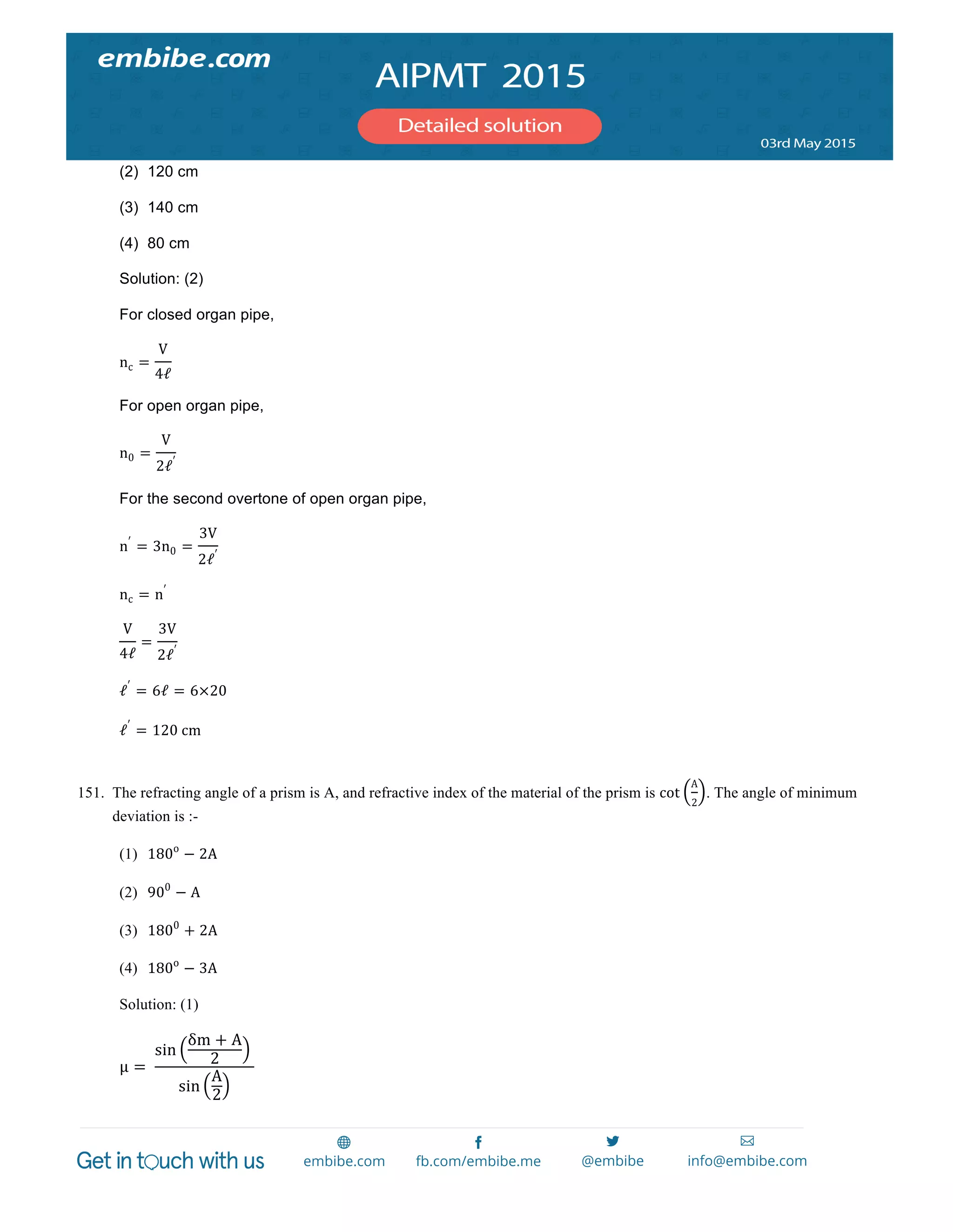  
	
  
(2) 120 cm
(3) 140 cm
(4) 80 cm
Solution: (2)
For closed organ pipe,
nc =
V
4ℓ𝓁
For open organ pipe,
n0 =
V
2ℓ𝓁′
For the second overtone of open organ pipe,
n′
= 3n0 =
3V
2ℓ𝓁′
nc = n′
V
4ℓ𝓁
=
3V
2ℓ𝓁′
ℓ𝓁′
= 6ℓ𝓁 = 6×20
ℓ𝓁′
= 120  cm
151. The refracting angle of a prism is A, and refractive index of the material of the prism is cot
A
2
. The angle of minimum
deviation is :-
(1) 180o
− 2A
(2) 900
− A
(3) 1800
+ 2A
(4) 180o
− 3A
Solution: (1)
µμ =   
sin
δm + A
2
  
sin
A
2
	
  
 