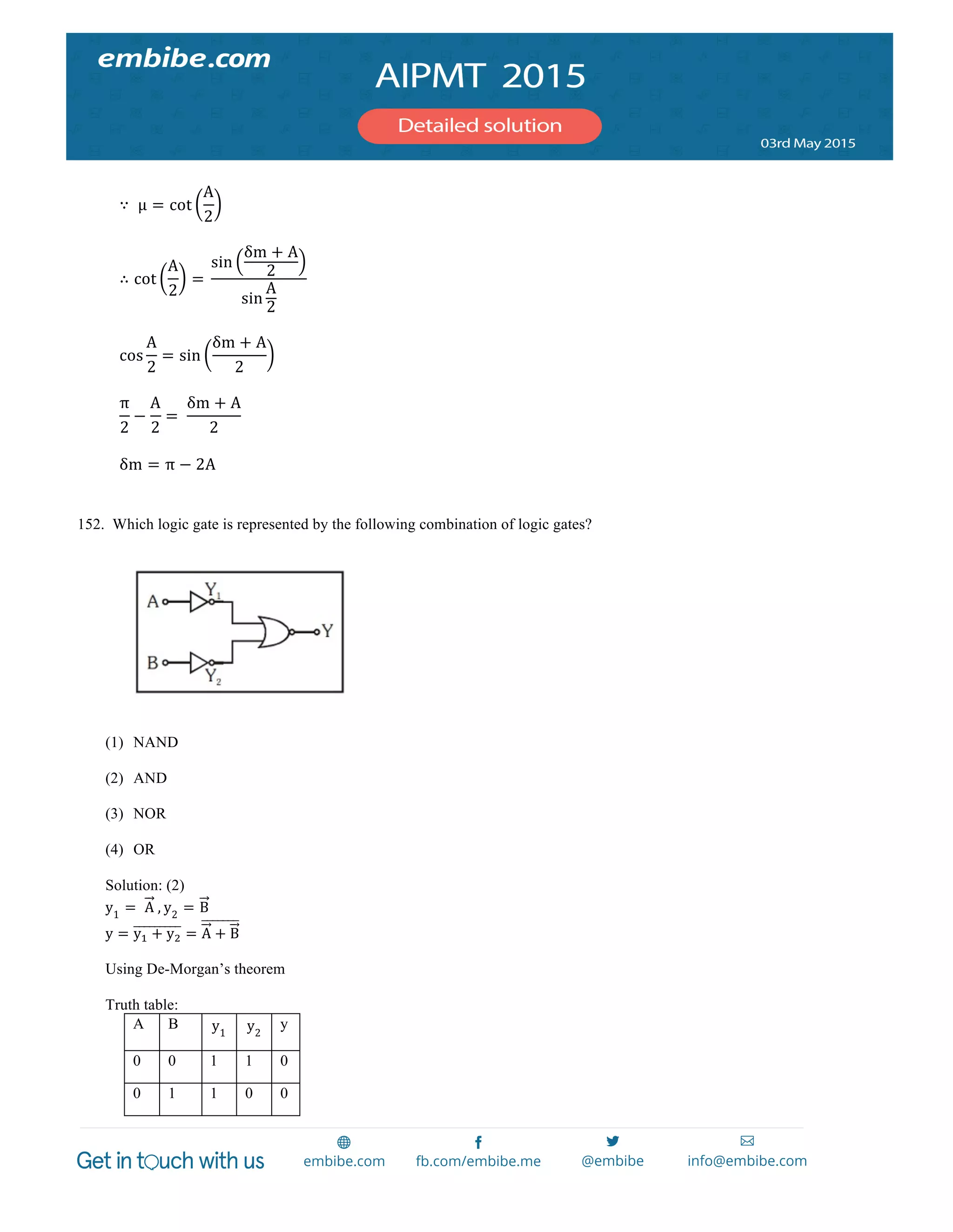  
	
  
	
  
∵   µμ = cot
A
2
	
  
	
  
∴ cot
A
2
=  
sin
δm + A
2
sin
A
2
	
  
	
  
cos
A
2
= sin
δm + A
2
	
  
	
  
π
2
−
A
2
=   
δm + A
2
	
  
	
  
δm = π − 2A	
  
	
  
152. Which logic gate is represented by the following combination of logic gates?
(1) NAND
(2) AND
(3) NOR
(4) OR
Solution: (2)
y1
=    A  , y2
= B
y = y! + y! = A + B
Using De-Morgan’s theorem
Truth table:
A B y1
y2
y
0 0 1 1 0
0 1 1 0 0
 