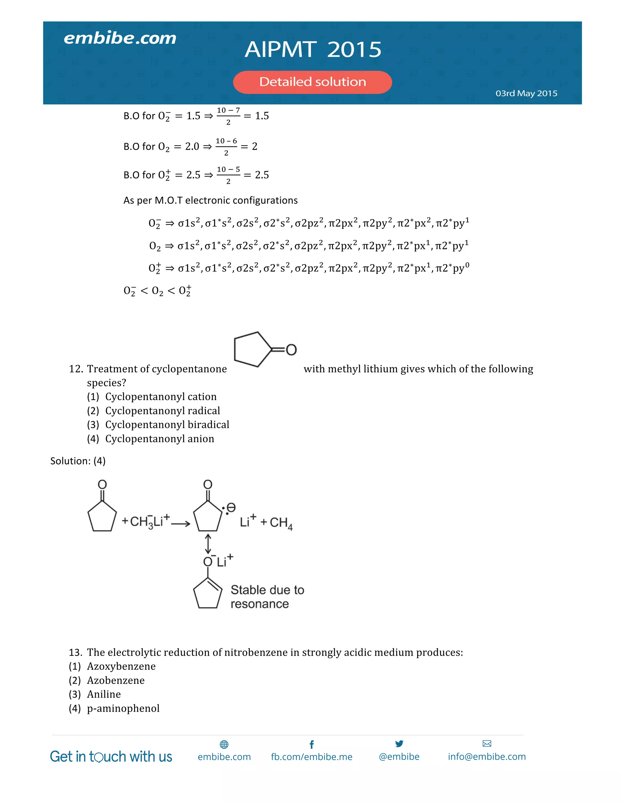  
	
  
B.O	
  for	
  O!
!
= 1.5 ⇒
!"  !  !
!
= 1.5	
  
B.O	
  for	
  O! = 2.0 ⇒
!"  –  !
!
= 2	
  
B.O	
  for	
  O!
!
= 2.5 ⇒
!"  !  !
!
= 2.5	
  
As	
  per	
  M.O.T	
  electronic	
  configurations	
  
O!
!
⇒ σ1s!
, σ1∗
s!
, σ2s!
, σ2∗
s!
, σ2pz!
, π2px!
, π2py!
, π2∗
px!
, π2∗
py!
	
  
O! ⇒ σ1s!
, σ1∗
s!
, σ2s!
, σ2∗
s!
, σ2pz!
, π2px!
, π2py!
, π2∗
px!
, π2∗
py!
	
  
O!
!
⇒ σ1s!
, σ1∗
s!
, σ2s!
, σ2∗
s!
, σ2pz!
, π2px!
, π2py!
, π2∗
px!
, π2∗
py!
	
  
O!
!
< O! < O!
!
	
  
	
  
12. Treatment  of  cyclopentanone     with  methyl  lithium  gives  which  of  the  following  
species?  
(1) Cyclopentanonyl  cation	
  
(2) Cyclopentanonyl  radical	
  
(3) Cyclopentanonyl  biradical	
  
(4) Cyclopentanonyl  anion	
  
Solution:	
  (4)	
   	
  
	
   	
  
	
  
13. The  electrolytic  reduction  of  nitrobenzene  in  strongly  acidic  medium  produces:	
  
(1) Azoxybenzene	
  
(2) Azobenzene	
  
(3) Aniline	
  
(4) p-­‐aminophenol	
  
 