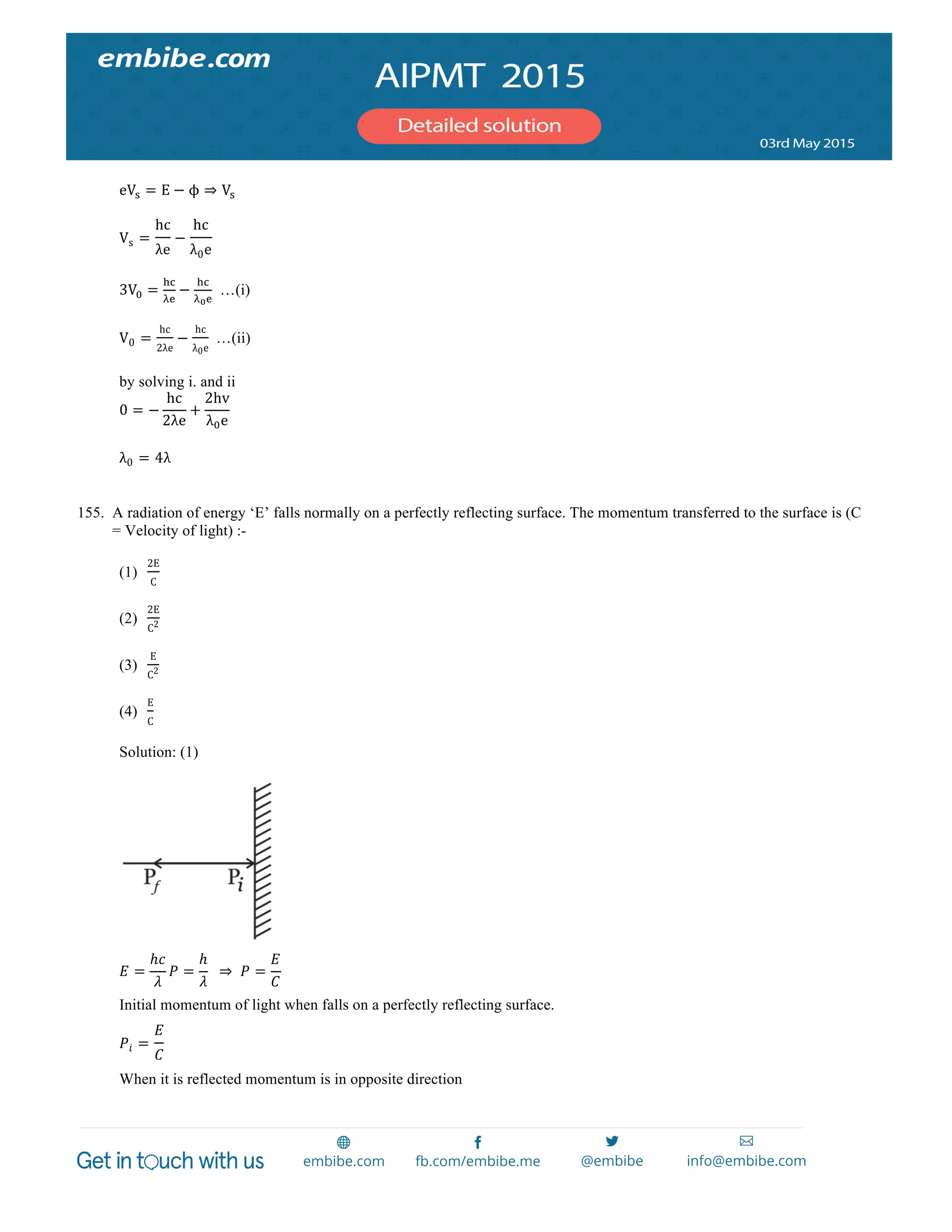  
	
  
eV! = E − ϕ ⇒ V!
Vs =
hc
λe
−
hc
λ0e
3V! =
!"
!!
−
!"
!!!
…(i)
V0 =
hc
2λe
−
hc
λ0e
   …(ii)
by solving i. and ii
0 = −
hc
2λe
+
2hv
λ!e
λ0 = 4λ
155. A radiation of energy ‘E’ falls normally on a perfectly reflecting surface. The momentum transferred to the surface is (C
= Velocity of light) :-
(1)
2E
C
(2)
2E
C2
(3)
E
C2
(4)
E
C
Solution: (1)
𝐸 =
ℎ𝑐
𝜆
𝑃 =
ℎ
𝜆
    ⇒   𝑃 =
𝐸
𝐶
Initial momentum of light when falls on a perfectly reflecting surface.
𝑃𝑖 =
𝐸
𝐶
  
When it is reflected momentum is in opposite direction
 