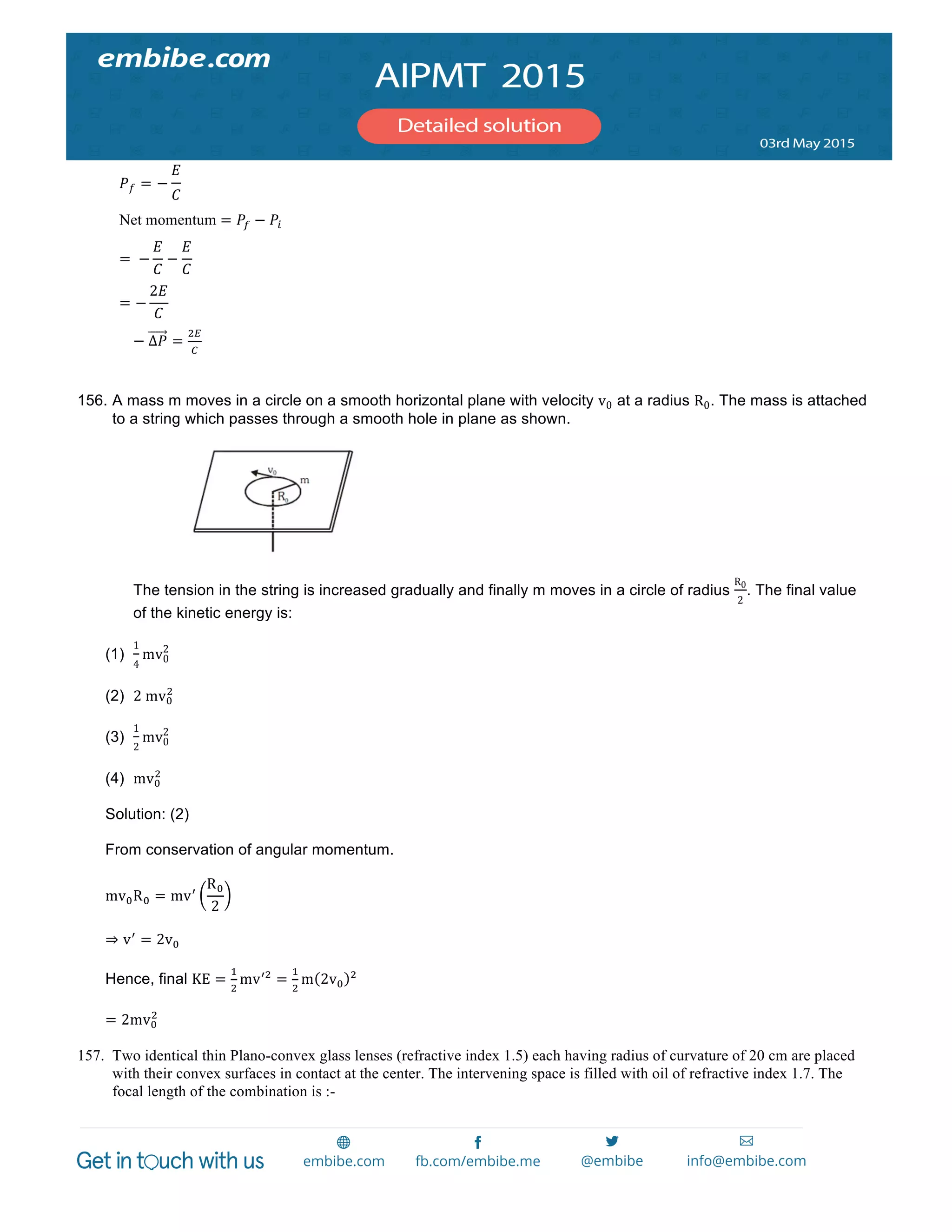  
	
  
𝑃 𝑓 = −
𝐸
𝐶
Net momentum = 𝑃! − 𝑃!
=   −
𝐸
𝐶
−
𝐸
𝐶
= −
2𝐸
𝐶
−  Δ𝑃 =
!!
!
156. A mass m moves in a circle on a smooth horizontal plane with velocity v0 at a radius R0. The mass is attached
to a string which passes through a smooth hole in plane as shown.
The tension in the string is increased gradually and finally m moves in a circle of radius
R0
2
. The final value
of the kinetic energy is:
(1)
1
4
mv0
2
(2) 2  mv!
!
(3)
1
2
mv0
2
(4) mv!
!
Solution: (2)
From conservation of angular momentum.
mv!R! = mv!
R!
2
⇒ v!
= 2v!
Hence, final KE =
!
!
mv!"
=
!
!
m 2v!
!
= 2mv!
!
157. Two identical thin Plano-convex glass lenses (refractive index 1.5) each having radius of curvature of 20 cm are placed
with their convex surfaces in contact at the center. The intervening space is filled with oil of refractive index 1.7. The
focal length of the combination is :-
 