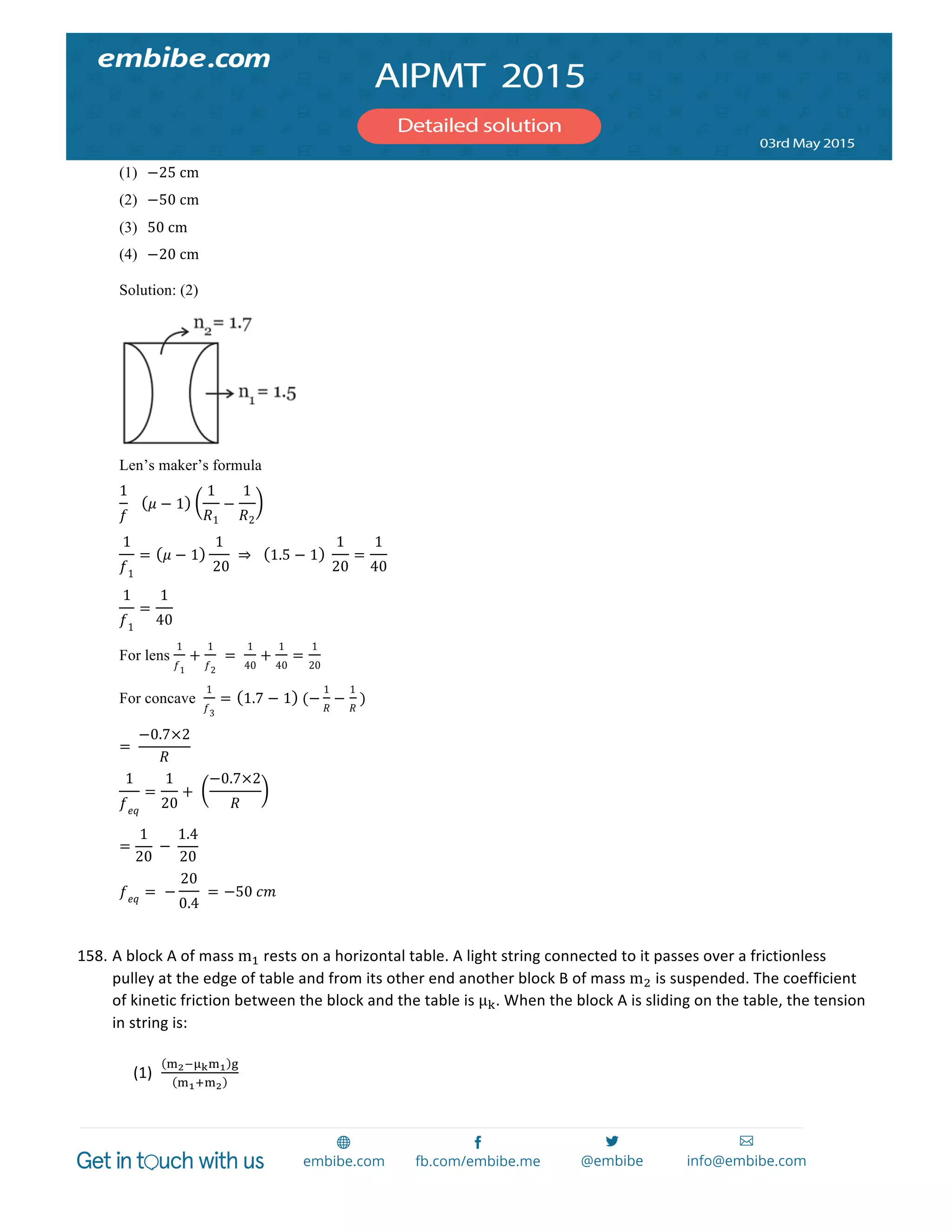  
	
  
(1) −25  cm
(2) −50  cm
(3) 50  cm
(4) −20  cm
Solution: (2)
Len’s maker’s formula
1
𝑓
       𝜇 − 1
1
𝑅1
−
1
𝑅2
1
𝑓1
= 𝜇 − 1
1
  20
   ⇒      1.5 − 1   
1
20
=
1
40
  
1
𝑓1
=
1
40
For lens
1
𝑓1
+
1
𝑓2
   =   
1
40
+
1
40
=
1
20
  
For concave
1
𝑓3
= 1.7 − 1   (−
1
𝑅
−
1
𝑅
  )
=   
−0.7×2
𝑅
1
𝑓 𝑒𝑞
=
1
20
+  
−0.7×2
𝑅
=
1
20
  −  
1.4
20
  
𝑓 𝑒𝑞
=    −
20
0.4
   = −50  𝑐𝑚
158. A	
  block	
  A	
  of	
  mass	
  m!	
  rests	
  on	
  a	
  horizontal	
  table.	
  A	
  light	
  string	
  connected	
  to	
  it	
  passes	
  over	
  a	
  frictionless	
  
pulley	
  at	
  the	
  edge	
  of	
  table	
  and	
  from	
  its	
  other	
  end	
  another	
  block	
  B	
  of	
  mass	
  m!	
  is	
  suspended.	
  The	
  coefficient	
  
of	
  kinetic	
  friction	
  between	
  the	
  block	
  and	
  the	
  table	
  is	
  µμ!.	
  When	
  the	
  block	
  A	
  is	
  sliding	
  on	
  the	
  table,	
  the	
  tension	
  
in	
  string	
  is:	
  
	
  
(1)
!!!!!!! !
!!!!!
	
  
	
  
 