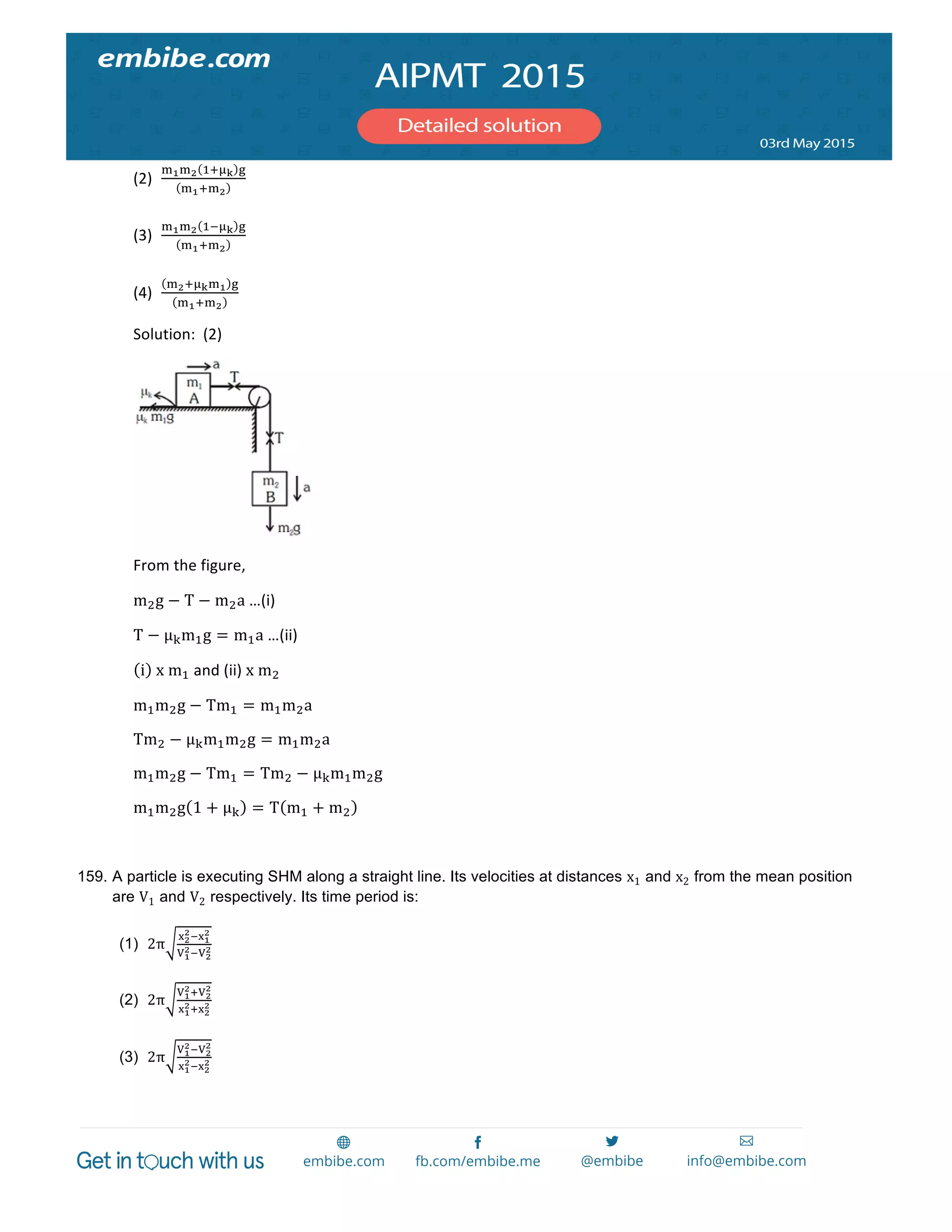  
	
  
(2)
!!!! !!!! !
!!!!!
  	
  
	
  
(3)
!!!! !!!! !
!!!!!
  	
  
	
  
(4)
!!!!!!! !
!!!!!
	
  
Solution:	
  	
  (2)	
  
	
  
From	
  the	
  figure,	
  
m!g − T − m!a	
  …(i)	
  
T − µμ!m!g = m!a	
  …(ii)	
  
i   x  m!	
  and	
  (ii)	
  x  m!	
  
m!m!g − Tm! = m!m!a	
  
Tm! − µμ!m!m!g = m!m!a	
  
m!m!g − Tm! = Tm! − µμ!m!m!g	
  
m!m!g 1 + µμ! = T m! + m! 	
  
	
  
159. A particle is executing SHM along a straight line. Its velocities at distances x1 and x2 from the mean position
are V1 and V2 respectively. Its time period is:
(1) 2π
!!
!!!!
!
!!
!!!!
!
(2) 2π
!!
!!!!
!
!!
!!!!
!
(3) 2π
!!
!!!!
!
!!
!!!!
!
 