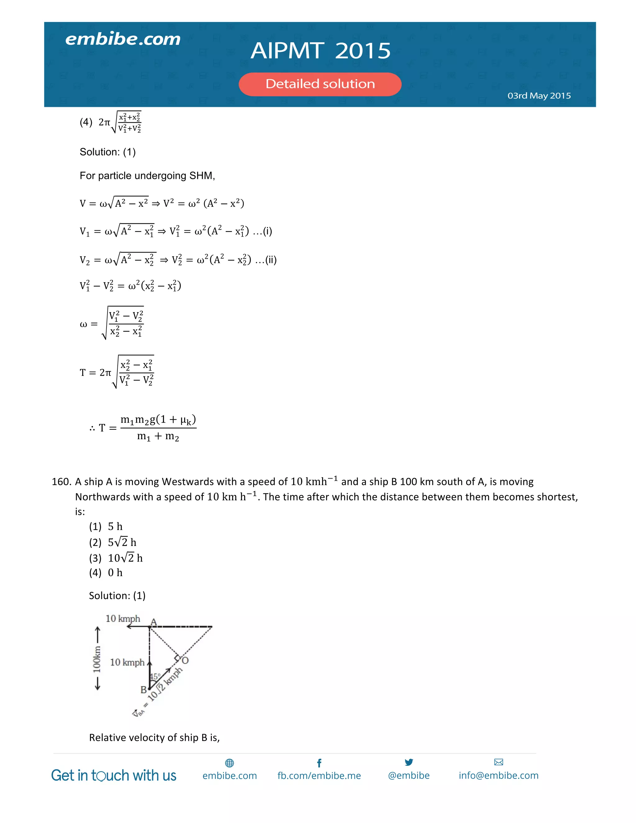  
	
  
(4) 2π
!!
!!!!
!
!!
!!!!
!
Solution: (1)
For particle undergoing SHM,
V = ω A! − x! ⇒ V!
= ω!
   A!
− x!
V1 = ω A2
− x1
2
⇒ V1
2
= ω2
A2
− x1
2
…(i)
V2 = ω A2
− x2
2
   ⇒ V2
2
= ω2
A2
− x2
2
…(ii)
V1
2
− V2
2
= ω2
x2
2
− x1
2
ω =
V!
!
− V!
!
x!
!
− x!
!
T = 2π
x!
!
− x!
!
V!
!
− V!
!
	
  
∴ T =
m!m!g 1 + µμ!
m! + m!
	
  
	
  
160. A	
  ship	
  A	
  is	
  moving	
  Westwards	
  with	
  a	
  speed	
  of	
  10  kmh!!
	
  and	
  a	
  ship	
  B	
  100	
  km	
  south	
  of	
  A,	
  is	
  moving	
  
Northwards	
  with	
  a	
  speed	
  of	
  10  km  h!!
.	
  The	
  time	
  after	
  which	
  the	
  distance	
  between	
  them	
  becomes	
  shortest,	
  
is:	
  	
  
(1) 5  h	
  
(2) 5 2  h	
  
(3) 10 2  h	
  
(4) 0  h	
  	
  
Solution:	
  (1)	
  
	
  
Relative	
  velocity	
  of	
  ship	
  B	
  is,	
  
 