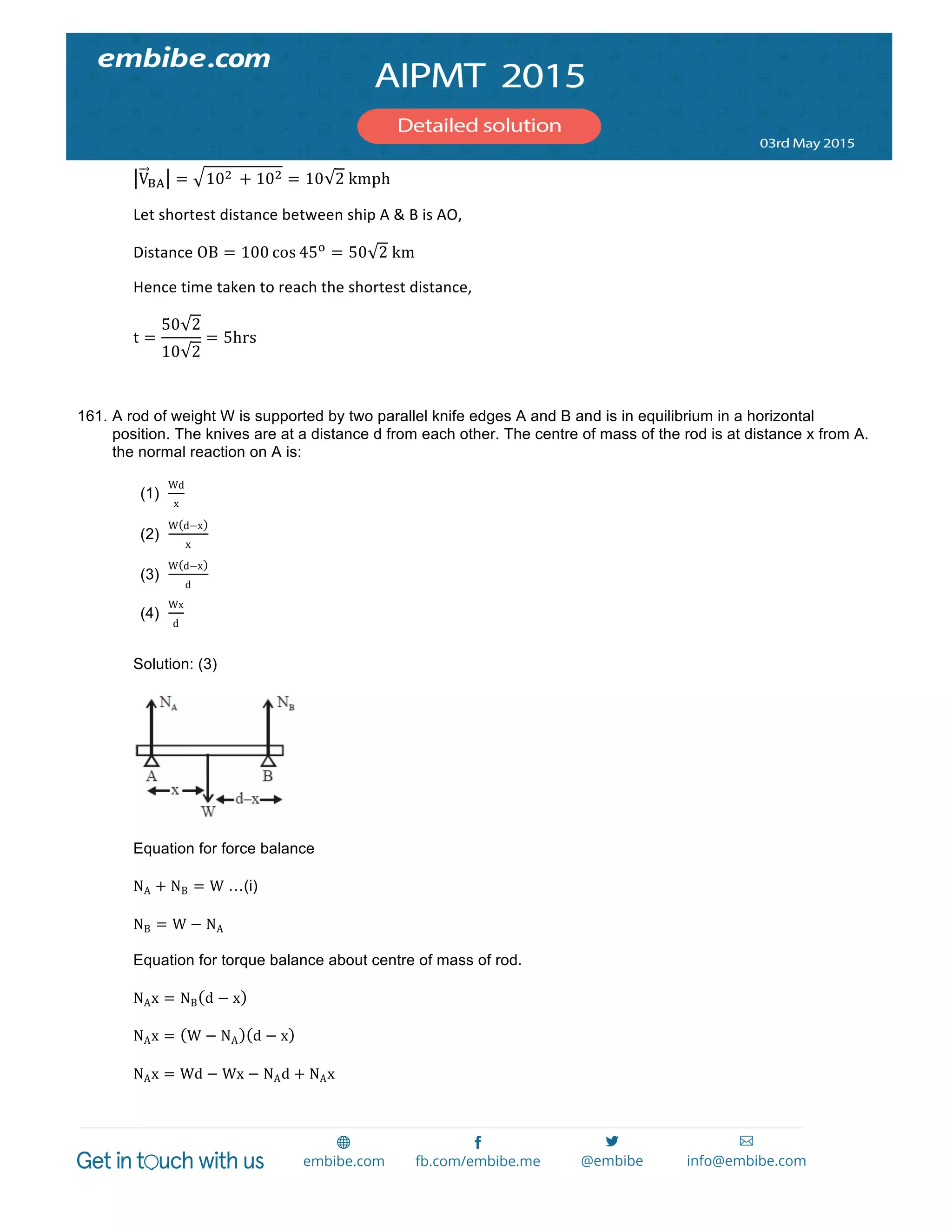 
	
  
V!" = 10!   + 10! = 10 2  kmph	
  
Let	
  shortest	
  distance	
  between	
  ship	
  A	
  &	
  B	
  is	
  AO,	
  
Distance	
  OB = 100 cos 45!
= 50 2  km	
  
Hence	
  time	
  taken	
  to	
  reach	
  the	
  shortest	
  distance,	
  	
  
t =
50 2
10 2
= 5hrs	
  
	
  
161. A rod of weight W is supported by two parallel knife edges A and B and is in equilibrium in a horizontal
position. The knives are at a distance d from each other. The centre of mass of the rod is at distance x from A.
the normal reaction on A is:
(1)
Wd
x
(2)
W d−x
x
(3)
W d−x
d
(4)
Wx
d
Solution: (3)
Equation for force balance
NA + NB = W …(i)
NB = W − NA
Equation for torque balance about centre of mass of rod.
NAx = NB d − x
NAx = W − NA d − x
NAx = Wd − Wx − NAd + NAx
 