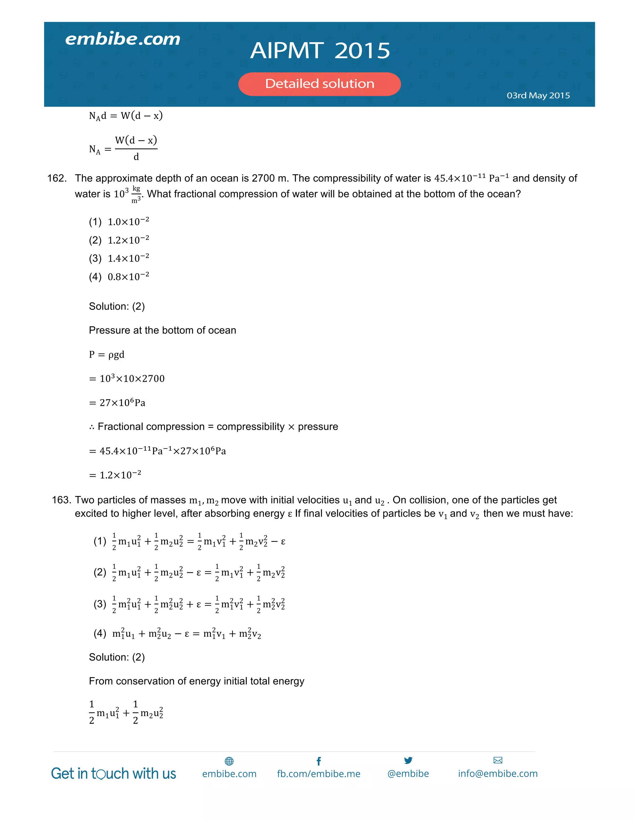  
	
  
NAd = W d − x
NA =
W d − x
d
162. The approximate depth of an ocean is 2700 m. The compressibility of water is 45.4×10!!!
  Pa!!
and density of
water is 103 kg
m3
. What fractional compression of water will be obtained at the bottom of the ocean?
(1) 1.0×10!!
(2) 1.2×10!!
(3) 1.4×10!!
(4) 0.8×10!!
Solution: (2)
Pressure at the bottom of ocean
P = ρgd
= 10!
×10×2700
= 27×10!
Pa
∴ Fractional compression = compressibility × pressure
= 45.4×10!!!
Pa!!
×27×10!
Pa
= 1.2×10!!
163. Two particles of masses m1, m2 move with initial velocities u1 and u2 . On collision, one of the particles get
excited to higher level, after absorbing energy ε If final velocities of particles be v1 and v2 then we must have:
(1)
1
2
m1u1
2
+
1
2
m2u2
2
=
1
2
m1v1
2
+
1
2
m2v2
2
− ε
(2)
1
2
m1u1
2
+
1
2
m2u2
2
− ε =
1
2
m1v1
2
+
1
2
m2v2
2
(3)
1
2
m1
2
u1
2
+
1
2
m2
2
u2
2
+ ε =
1
2
m1
2
v1
2
+
1
2
m2
2
v2
2
(4) m1
2
u1 + m2
2
u2 − ε = m1
2
v1 + m2
2
v2
Solution: (2)
From conservation of energy initial total energy
1
2
m1u1
2
+
1
2
m2u2
2
 