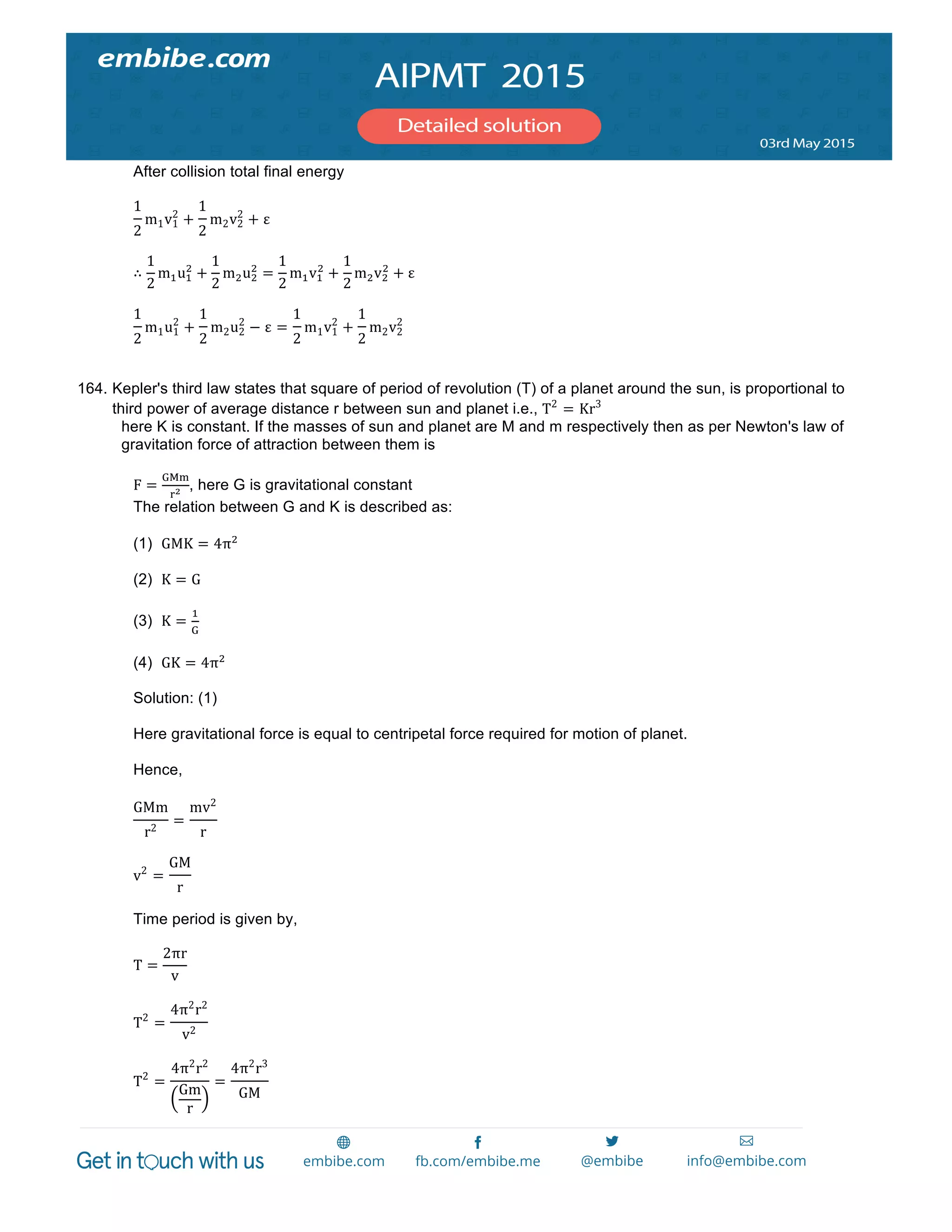  
	
  
After collision total final energy
1
2
m1v1
2
+
1
2
m2v2
2
+ ε
∴
1
2
m!u!
!
+
1
2
m!u!
!
=
1
2
m!v!
!
+
1
2
m!v!
!
+ ε
1
2
m1u1
2
+
1
2
m2u2
2
− ε =
1
2
m1v1
2
+
1
2
m2v2
2
164. Kepler's third law states that square of period of revolution (T) of a planet around the sun, is proportional to
third power of average distance r between sun and planet i.e., T2
= Kr3
here K is constant. If the masses of sun and planet are M and m respectively then as per Newton's law of
gravitation force of attraction between them is
F =
!"#
!! , here G is gravitational constant
The relation between G and K is described as:
(1) GMK = 4π!
(2) K = G
(3) K =
!
!
(4) GK = 4π!
Solution: (1)
Here gravitational force is equal to centripetal force required for motion of planet.
Hence,
GMm
r2
=
mv2
r
v2
=
GM
r
Time period is given by,
T =
2πr
v
T2
=
4π2
r2
v2
T2
=
4π2
r2
Gm
r
=
4π2
r3
GM
 