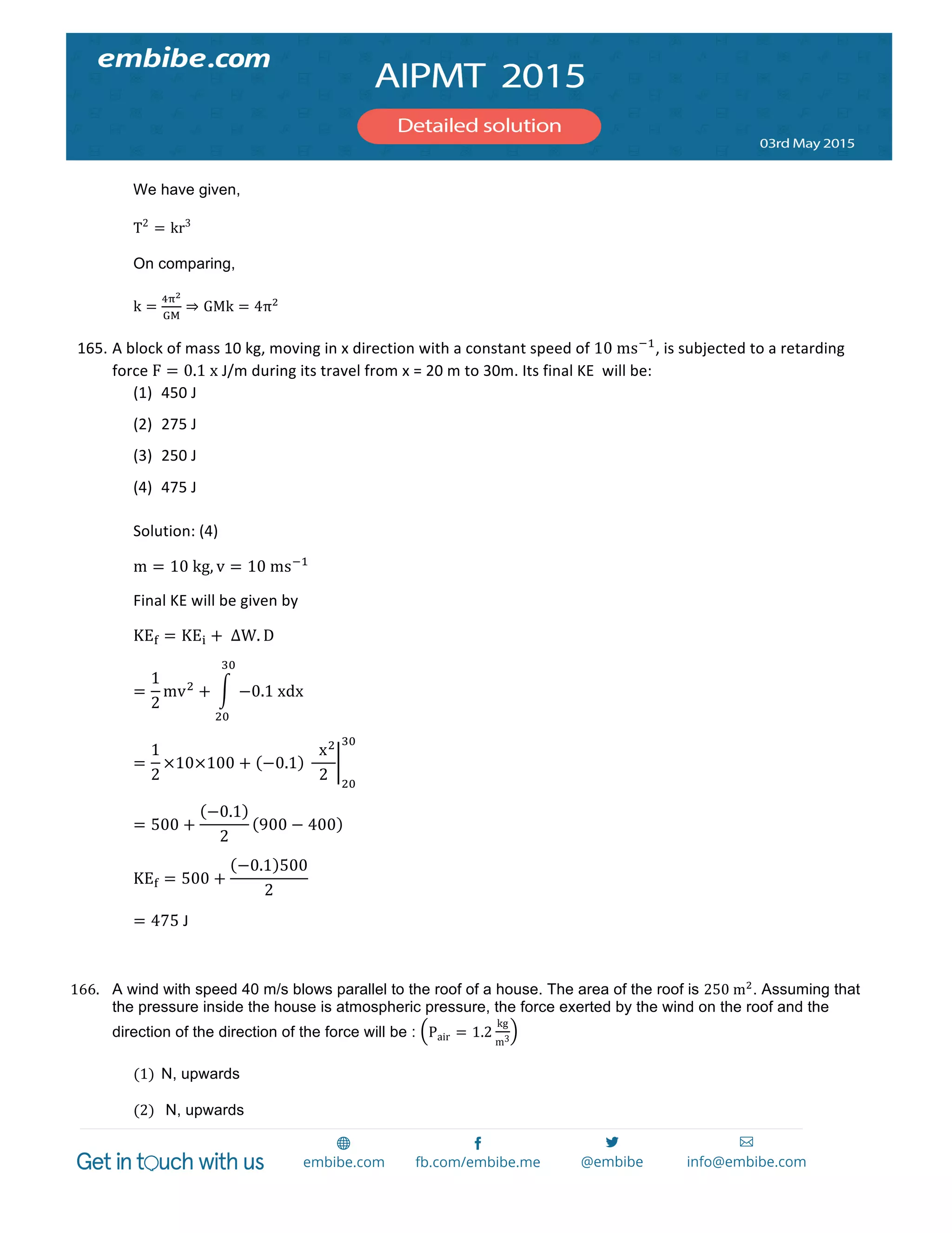  
	
  
We have given,
T2
= kr3
On comparing,
k =
!!!
!"
⇒ GMk = 4π!
165. A	
  block	
  of	
  mass	
  10	
  kg,	
  moving	
  in	
  x	
  direction	
  with	
  a	
  constant	
  speed	
  of	
  10  ms!!
,	
  is	
  subjected	
  to	
  a	
  retarding	
  
force	
  F = 0.1  x	
  J/m	
  during	
  its	
  travel	
  from	
  x	
  =	
  20	
  m	
  to	
  30m.	
  Its	
  final	
  KE	
  	
  will	
  be:	
  
(1) 450	
  J	
  
(2) 275	
  J	
  
(3) 250	
  J	
  
(4) 475	
  J	
  
Solution:	
  (4)	
  
m = 10  kg, v = 10  ms!!
	
  
Final	
  KE	
  will	
  be	
  given	
  by	
  
KE! = KE! +  ∆W. D	
  
=
1
2
mv!
+ −0.1  xdx
!"
!"
	
  
=
1
2
×10×100 + −0.1   
    x!
2 !"
!"
  	
  
= 500 +
−0.1
2
900 − 400 	
  
KE! = 500 +
−0.1 500
2
	
  
= 475	
  J	
  
	
  
166. A wind with speed 40 m/s blows parallel to the roof of a house. The area of the roof is 250  m!
. Assuming that
the pressure inside the house is atmospheric pressure, the force exerted by the wind on the roof and the
direction of the direction of the force will be : Pair = 1.2
kg
m3
  
(1) N, upwards  
  
(2) N, upwards  
 