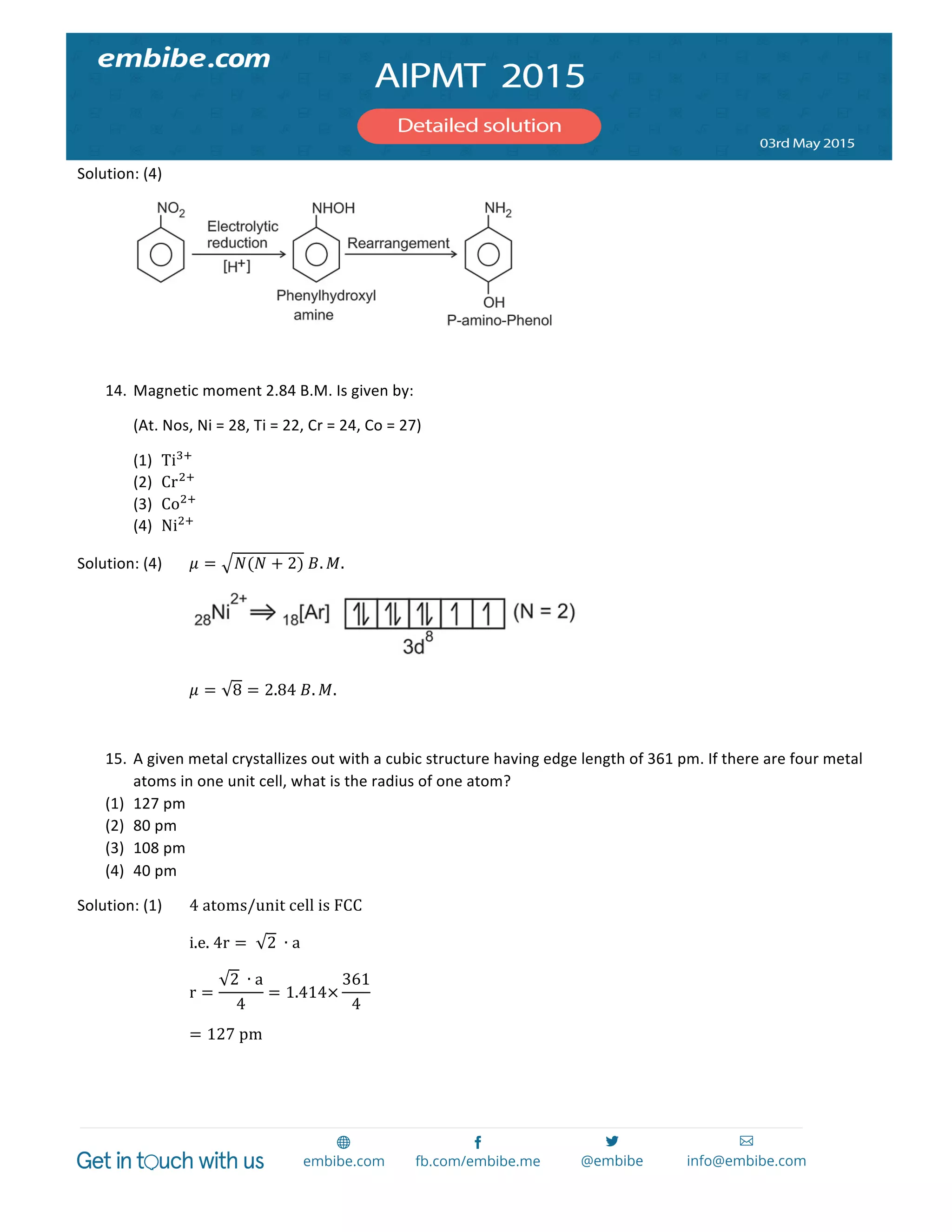  
	
  
Solution:	
  (4)	
   	
  
	
   	
  
	
  
14. Magnetic	
  moment	
  2.84	
  B.M.	
  Is	
  given	
  by:	
  
(At.	
  Nos,	
  Ni	
  =	
  28,	
  Ti	
  =	
  22,	
  Cr	
  =	
  24,	
  Co	
  =	
  27)	
  
(1) Ti!!
	
  
(2) Cr!!
	
  
(3) Co!!
	
  
(4) Ni!!
	
  
Solution:	
  (4)	
   𝜇 = 𝑁(𝑁 + 2)  𝐵. 𝑀.	
  
	
   	
   	
  
	
   	
   𝜇 = 8 = 2.84  𝐵. 𝑀.	
  
	
  
15. A	
  given	
  metal	
  crystallizes	
  out	
  with	
  a	
  cubic	
  structure	
  having	
  edge	
  length	
  of	
  361	
  pm.	
  If	
  there	
  are	
  four	
  metal	
  
atoms	
  in	
  one	
  unit	
  cell,	
  what	
  is	
  the	
  radius	
  of	
  one	
  atom?	
  
(1) 127	
  pm	
  
(2) 80	
  pm	
  
(3) 108	
  pm	
  
(4) 40	
  pm	
  
Solution:	
  (1)	
   4  atoms/unit  cell  is  FCC  
i.e.  4r =    2  ∙ a  
r =
2  ∙ a
4
= 1.414×
361
4
  
= 127  pm	
  
	
  
 