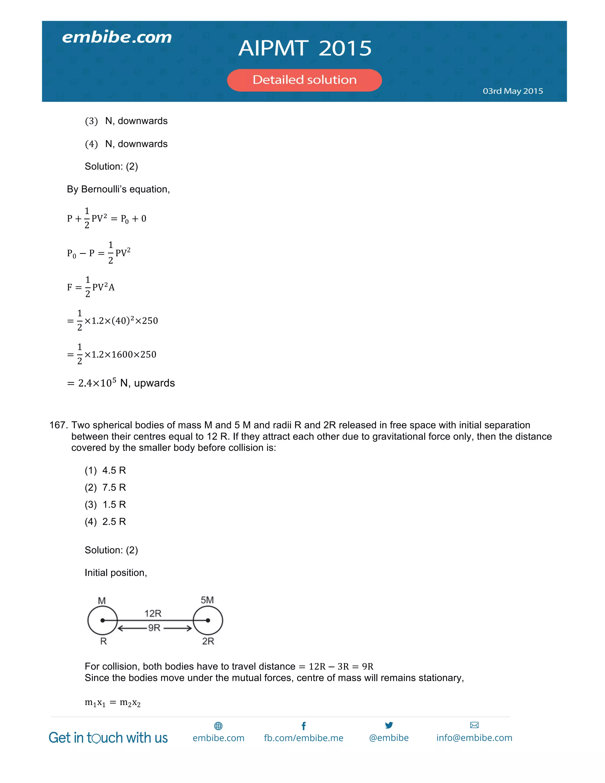  
	
  
  
(3) N, downwards  
  
(4) N, downwards  
Solution: (2)
By Bernoulli’s equation,
P +
1
2
PV!
= P! + 0
P0 − P =
1
2
PV2
F =
1
2
PV!
A
=
1
2
×1.2× 40 !
×250
=
1
2
×1.2×1600×250
= 2.4×10!
N, upwards
167. Two spherical bodies of mass M and 5 M and radii R and 2R released in free space with initial separation
between their centres equal to 12 R. If they attract each other due to gravitational force only, then the distance
covered by the smaller body before collision is:
(1) 4.5 R
(2) 7.5 R
(3) 1.5 R
(4) 2.5 R
Solution: (2)
Initial position,
For collision, both bodies have to travel distance = 12R − 3R = 9R
Since the bodies move under the mutual forces, centre of mass will remains stationary,
m1x1 = m2x2
 