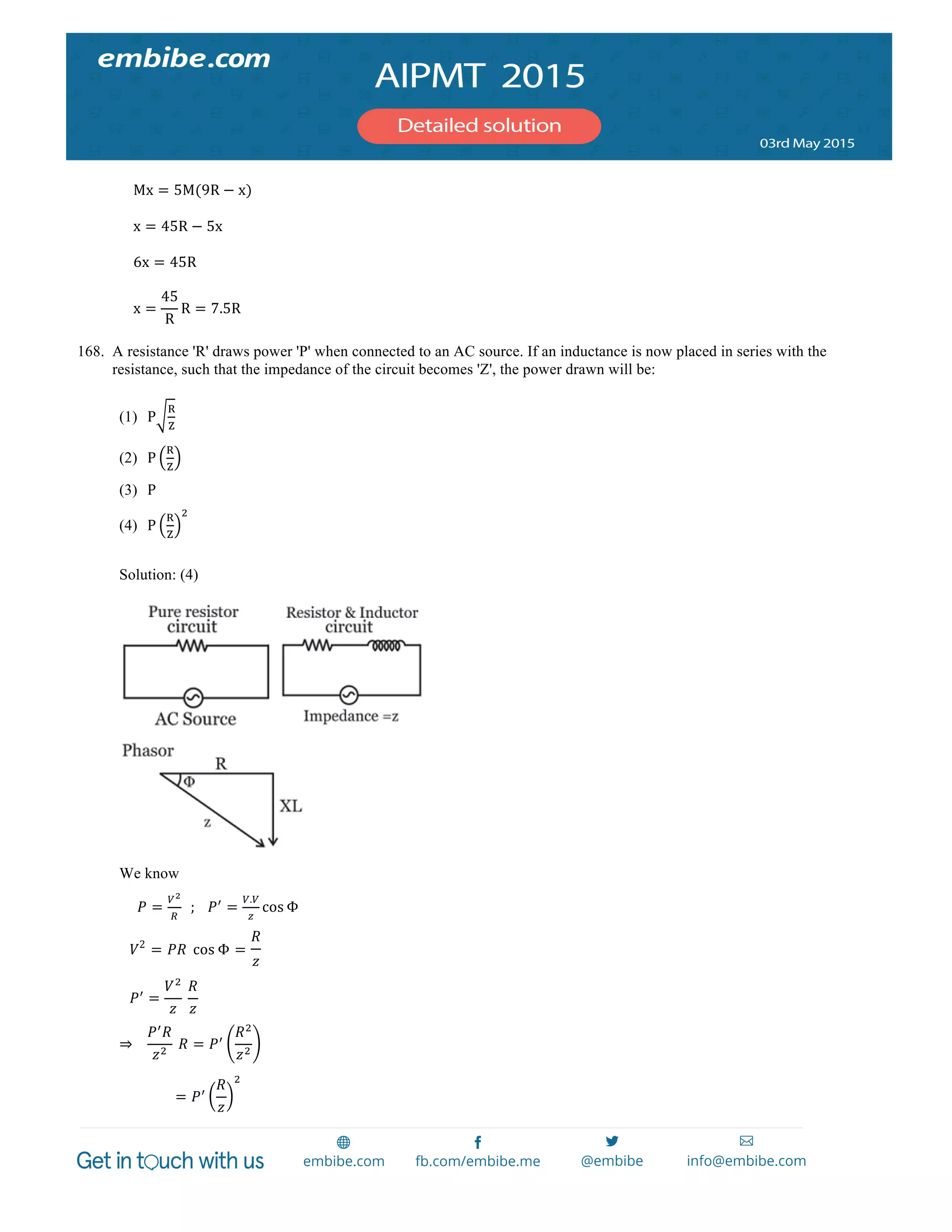  
	
  
Mx = 5M(9R − x)
x = 45R − 5x
6x = 45R
x =
45
R
R = 7.5R
168. A resistance 'R' draws power 'P' when connected to an AC source. If an inductance is now placed in series with the
resistance, such that the impedance of the circuit becomes 'Z', the power drawn will be:
(1) P
!
!
(2) P
!
!
(3) P
(4) P
!
!
!
Solution: (4)
We know
𝑃 =
!!
!
    ;      𝑃!
=
!.!
!
cos Φ
      𝑉2
= 𝑃𝑅   cos Φ =
𝑅
𝑧
      𝑃!
=
𝑉!
𝑧
  
𝑅
𝑧
      
⇒       
𝑃!
𝑅
𝑧!
  𝑅 = 𝑃!
𝑅!
𝑧!
= 𝑃!
𝑅
𝑧
!
 