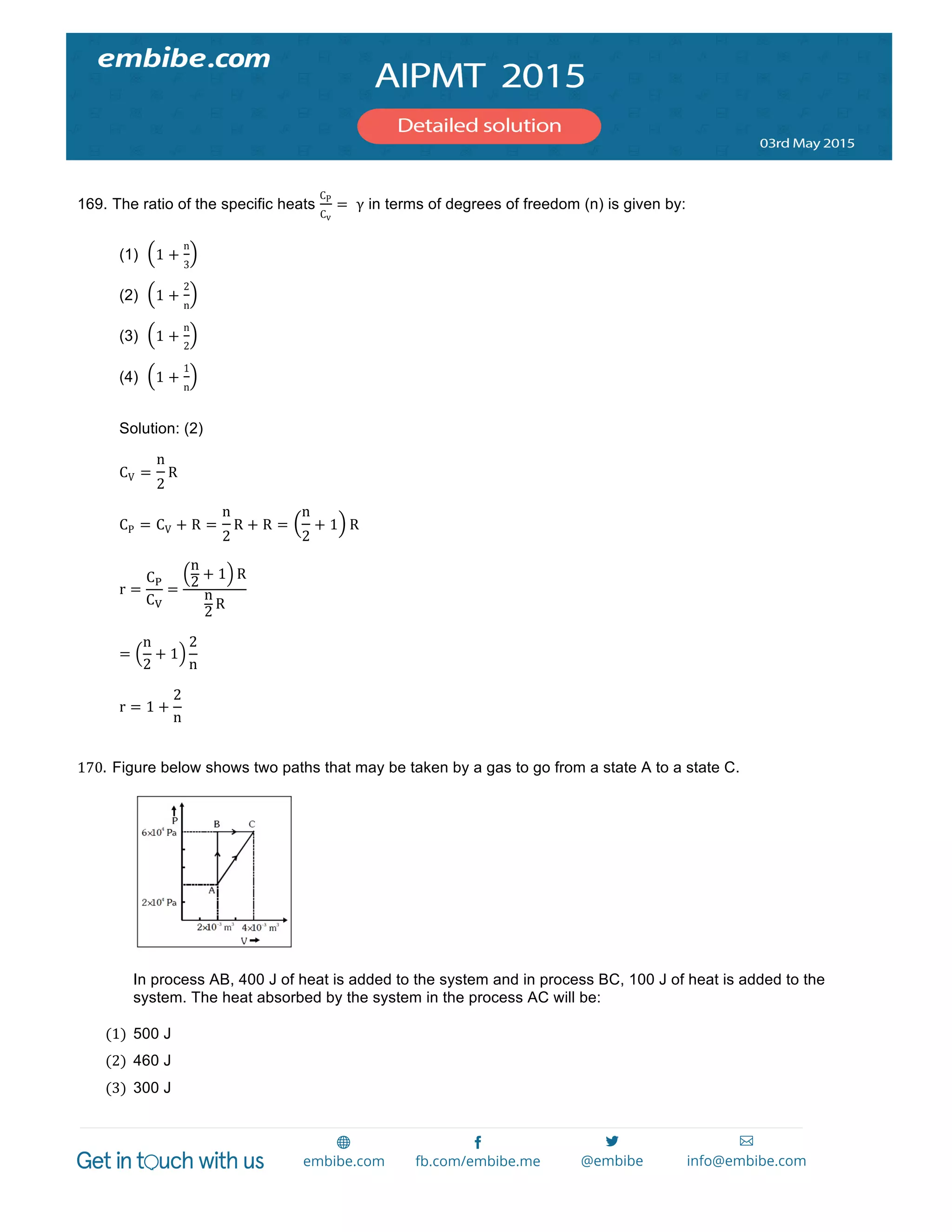  
	
  
169. The ratio of the specific heats
CP
Cv
=   γ in terms of degrees of freedom (n) is given by:
(1) 1 +
n
3
(2) 1 +
2
n
(3) 1 +
n
2
(4) 1 +
1
n
Solution: (2)
CV =
n
2
R
CP = CV + R =
n
2
R + R =
n
2
+ 1 R  
r =
C!
C!
=
n
2
+ 1 R
n
2
R
=
n
2
+ 1
2
n
  
r = 1 +
2
n
170. Figure below shows two paths that may be taken by a gas to go from a state A to a state C.  
In process AB, 400 J of heat is added to the system and in process BC, 100 J of heat is added to the
system. The heat absorbed by the system in the process AC will be:
(1) 500 J  
(2) 460 J  
(3) 300 J  
 