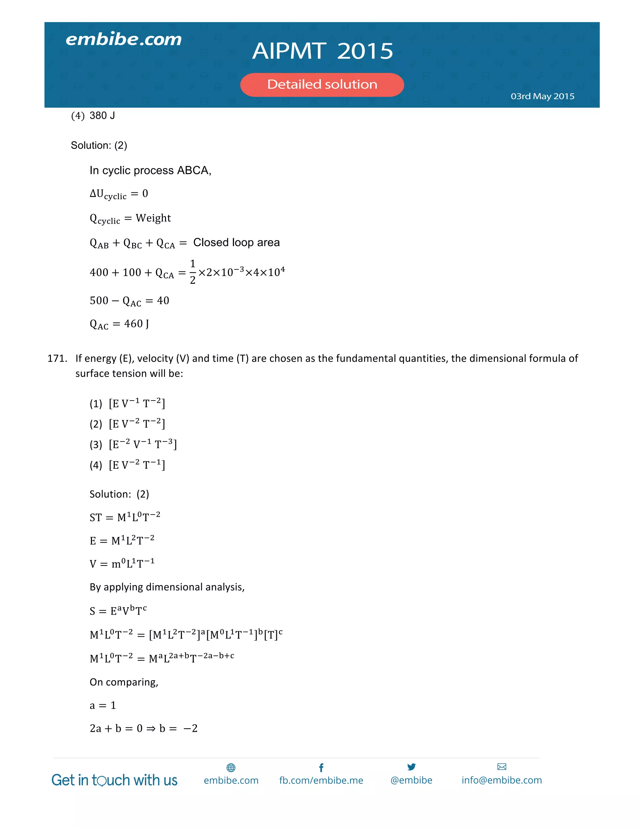  
	
  
(4) 380 J  
Solution: (2)
In cyclic process ABCA,
ΔU!"!#$! = 0
Q!"!#$! = Weight
Q!" + Q!" + Q!" =   Closed loop area
400 + 100 + Q!" =
1
2
×2×10!!
×4×10!
  
500 − Q!" = 40  
Q!" = 460  J  
171. If	
  energy	
  (E),	
  velocity	
  (V)	
  and	
  time	
  (T)	
  are	
  chosen	
  as	
  the	
  fundamental	
  quantities,	
  the	
  dimensional	
  formula	
  of	
  
surface	
  tension	
  will	
  be:	
  
	
  
(1) E  V!!
  T!!
	
  
(2) E  V!!
  T!!
	
   	
  
(3) E!!
  V!!
  T!!
	
  
(4) E  V!!
  T!!
	
  
Solution:	
  	
  (2)	
  
ST = M!
L!
T!!
	
  
E = M!
L!
T!!
	
  
V = m!
L!
T!!
	
  
By	
  applying	
  dimensional	
  analysis,	
  
S = E!
V!
T!
	
  
M!
L!
T!!
= M!
L!
T!! !
M!
L!
T!! !
T !
	
  
M!
L!
T!!
= M!
L!"!!
T!!"!!!!
	
  
On	
  comparing,	
  
a = 1	
  
2a + b = 0 ⇒ b =   −2	
  
 