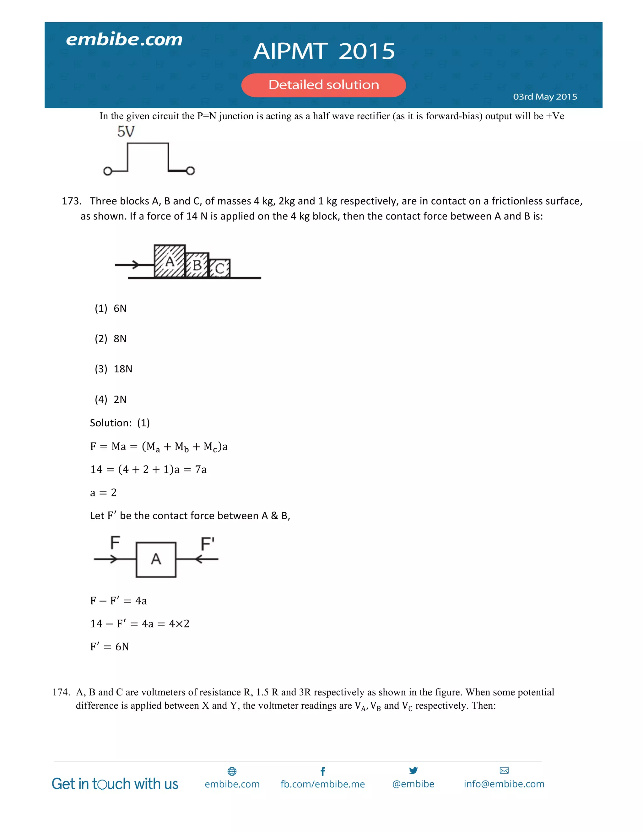  
	
  
In the given circuit the P=N junction is acting as a half wave rectifier (as it is forward-bias) output will be +Ve
173. Three	
  blocks	
  A,	
  B	
  and	
  C,	
  of	
  masses	
  4	
  kg,	
  2kg	
  and	
  1	
  kg	
  respectively,	
  are	
  in	
  contact	
  on	
  a	
  frictionless	
  surface,	
  
as	
  shown.	
  If	
  a	
  force	
  of	
  14	
  N	
  is	
  applied	
  on	
  the	
  4	
  kg	
  block,	
  then	
  the	
  contact	
  force	
  between	
  A	
  and	
  B	
  is:	
  
	
  
	
  
	
  
(1) 6N	
  
	
  
(2) 8N	
  
	
  
(3) 18N	
  
	
  
(4) 2N	
  	
  
Solution:	
  	
  (1)	
  
F = Ma = M! + M! + M! a	
  
14 = 4 + 2 + 1 a = 7a	
  
a = 2	
  	
  
Let	
  F!
	
  be	
  the	
  contact	
  force	
  between	
  A	
  &	
  B,	
  
	
  
F − F!
= 4a	
  
14 − F!
= 4a = 4×2	
  
F!
= 6N	
  
	
  
174. A, B and C are voltmeters of resistance R, 1.5 R and 3R respectively as shown in the figure. When some potential
difference is applied between X and Y, the voltmeter readings are VA, VB and VC respectively. Then:
 