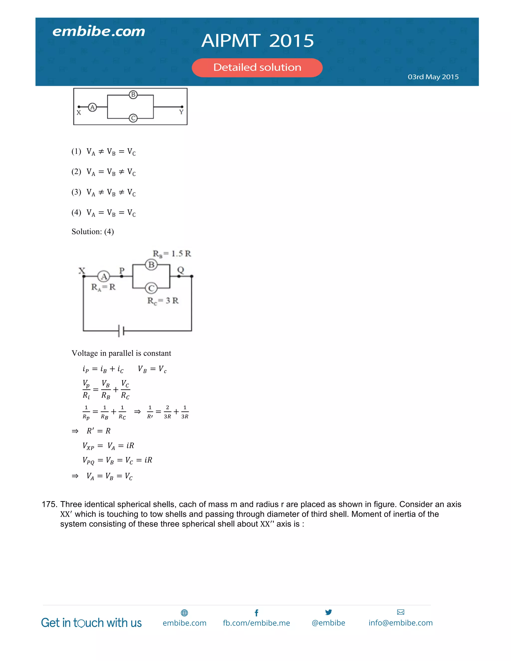  
	
  
(1) VA ≠ VB = VC
(2) VA = VB ≠ VC
(3) VA ≠ VB ≠ VC
(4) VA = VB = VC
Solution: (4)
Voltage in parallel is constant
            𝑖! = 𝑖! + 𝑖! 𝑉 𝐵 = 𝑉 𝑐
            
𝑉!
𝑅!
=
𝑉!
𝑅!
+
𝑉!
𝑅!
  
            
!
!!
=
!
!!
+
!
!!
      ⇒     
!
!!
=
!
!!
+
!
!!
  
⇒        𝑅!
= 𝑅
            𝑉!" =    𝑉! = 𝑖𝑅
            𝑉!" = 𝑉! = 𝑉! = 𝑖𝑅
⇒        𝑉! = 𝑉! = 𝑉!
175. Three identical spherical shells, cach of mass m and radius r are placed as shown in figure. Consider an axis
XX!
which is touching to tow shells and passing through diameter of third shell. Moment of inertia of the
system consisting of these three spherical shell about XX!
' axis is :
 