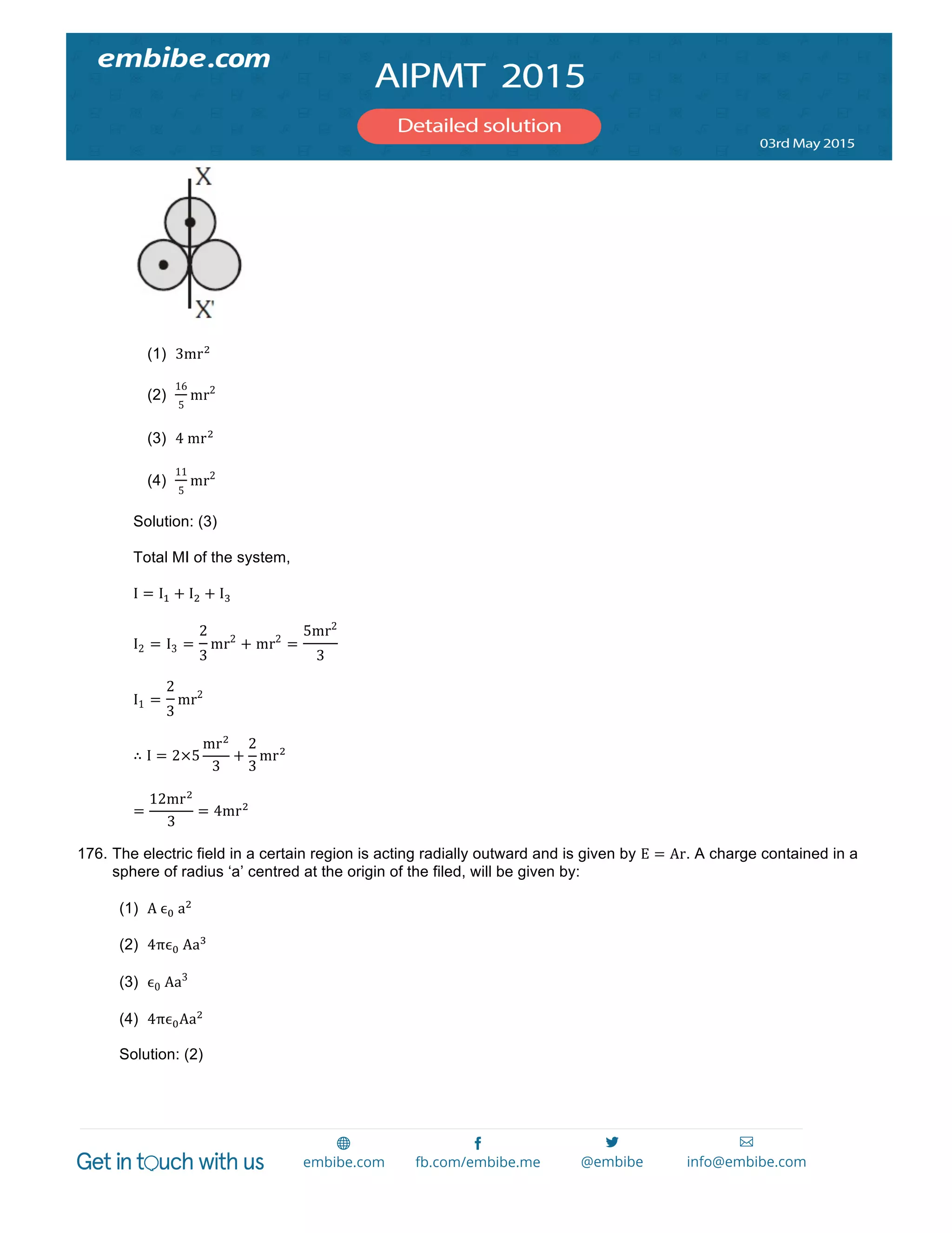  
	
  
(1) 3mr!
(2)
16
5
mr2
(3) 4  mr!
(4)
11
5
mr2
Solution: (3)
Total MI of the system,
I = I! + I! + I!
I2 = I3 =
2
3
mr2
+ mr2
=
5mr2
3
I1 =
2
3
mr2
∴ I = 2×5
mr!
3
+
2
3
mr!
=
12mr!
3
= 4mr!
176. The electric field in a certain region is acting radially outward and is given by E = Ar. A charge contained in a
sphere of radius ‘a’ centred at the origin of the filed, will be given by:
(1) A  ϵ!  a!
(2) 4πϵ!  Aa!
(3) ϵ0  Aa3
(4) 4πϵ!Aa!
Solution: (2)
 