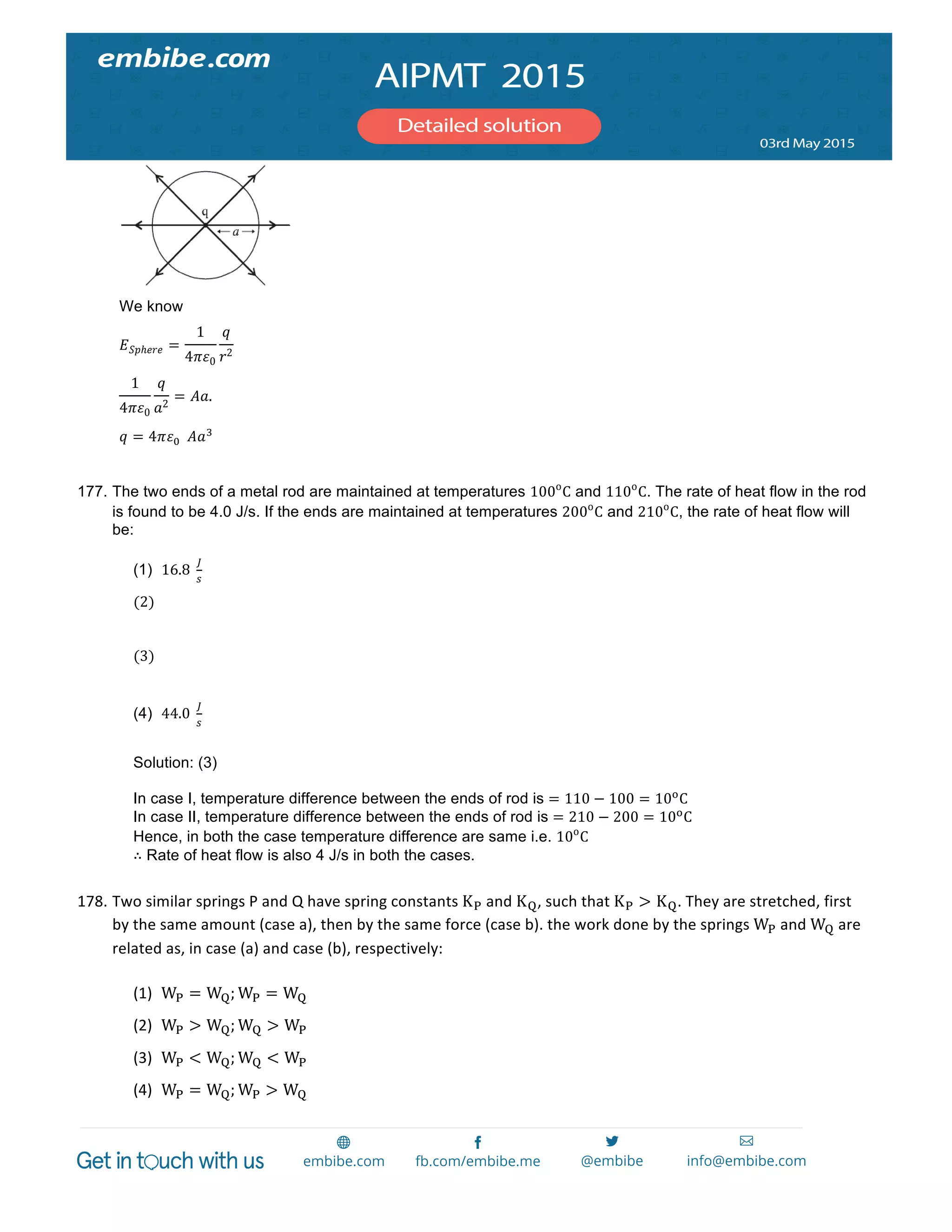  
	
  
We know
𝐸 𝑆𝑝ℎ𝑒𝑟𝑒 =
1
4𝜋𝜀0
𝑞
𝑟2
  
1
4𝜋𝜀0
𝑞
𝑎2
= 𝐴𝑎.
𝑞 = 4𝜋𝜀!    𝐴𝑎!
177. The two ends of a metal rod are maintained at temperatures 100o
C and 110o
C. The rate of heat flow in the rod
is found to be 4.0 J/s. If the ends are maintained at temperatures 200o
C and 210o
C, the rate of heat flow will
be:
(1) 16.8  
!
!
(2)   
(3)   
(4) 44.0  
!
!
Solution: (3)
In case I, temperature difference between the ends of rod is = 110 − 100 = 10!
C
In case II, temperature difference between the ends of rod is = 210 − 200 = 10!
C
Hence, in both the case temperature difference are same i.e. 10o
C
∴ Rate of heat flow is also 4 J/s in both the cases.
178. Two	
  similar	
  springs	
  P	
  and	
  Q	
  have	
  spring	
  constants	
  K!	
  and	
  K!,	
  such	
  that	
  K! > K!.	
  They	
  are	
  stretched,	
  first	
  
by	
  the	
  same	
  amount	
  (case	
  a),	
  then	
  by	
  the	
  same	
  force	
  (case	
  b).	
  the	
  work	
  done	
  by	
  the	
  springs	
  W!	
  and	
  W!	
  are	
  
related	
  as,	
  in	
  case	
  (a)	
  and	
  case	
  (b),	
  respectively:	
  
	
  
(1) W! = W!; W! = W!	
  
(2) W! > W!; W! > W!	
   	
  
(3) W! < W!; W! < W!	
  
(4) W! = W!; W! > W!	
  
 