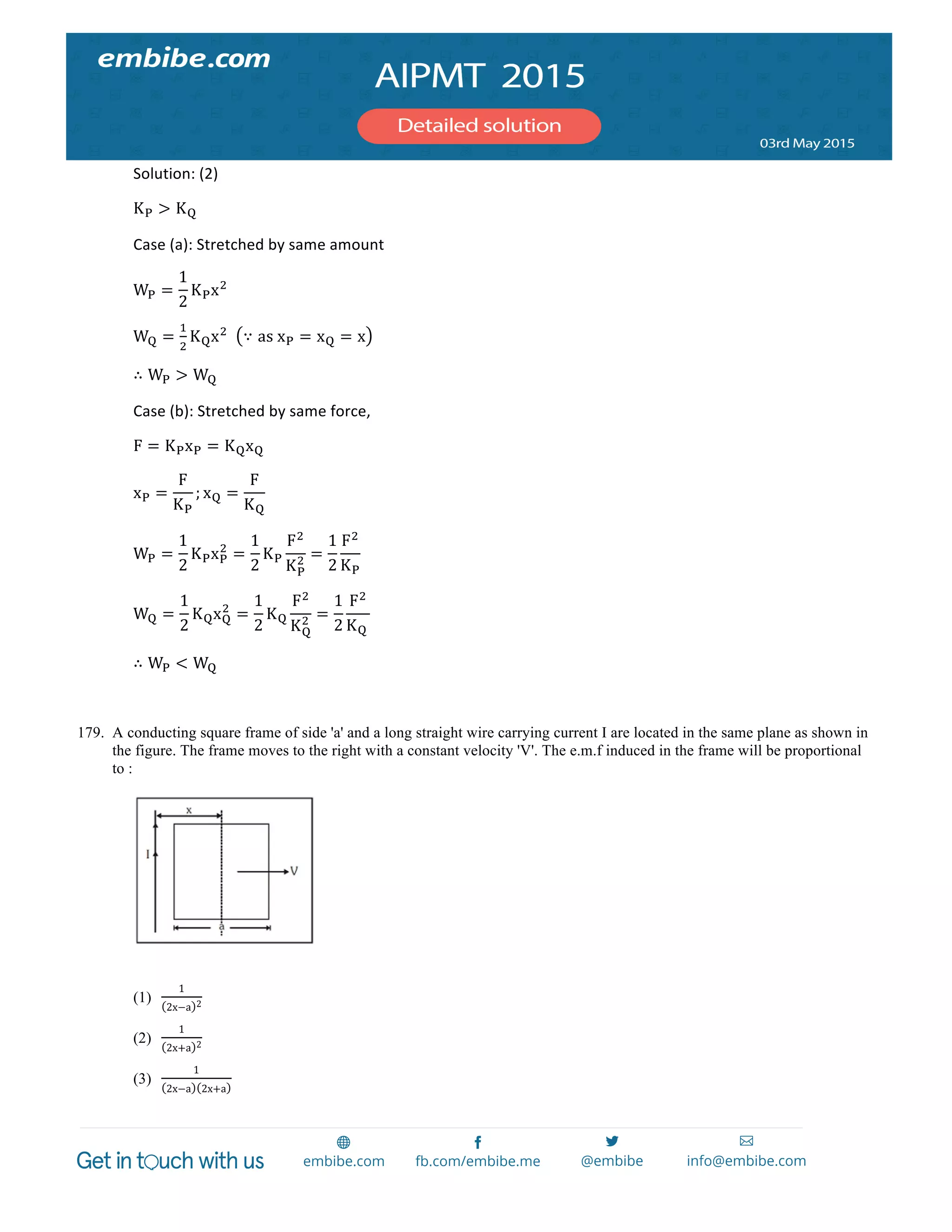  
	
  
Solution:	
  (2)	
  	
  
K! > K!	
  
Case	
  (a):	
  Stretched	
  by	
  same	
  amount	
  
W! =
1
2
K!x!
	
  
W! =
!
!
K!x!
	
  	
   ∵ as  x! = x! = x 	
  
∴ W! > W!	
  
Case	
  (b):	
  Stretched	
  by	
  same	
  force,	
  
F = K!x! = K!x!	
  
x! =
F
K!
; x! =
F
K!
	
  
W! =
1
2
K!x!
!
=
1
2
K!
F!
K!
! =
1
2
F!
K!
  	
  
W! =
1
2
K!x!
!
=
1
2
K!
F!
K!
! =
1
2
F!
K!  
	
  
∴ W! < W!	
  
	
  
179. A conducting square frame of side 'a' and a long straight wire carrying current I are located in the same plane as shown in
the figure. The frame moves to the right with a constant velocity 'V'. The e.m.f induced in the frame will be proportional
to :
(1)
1
2x−a 2
(2)
1
2x+a 2
(3)
1
2x−a 2x+a
 