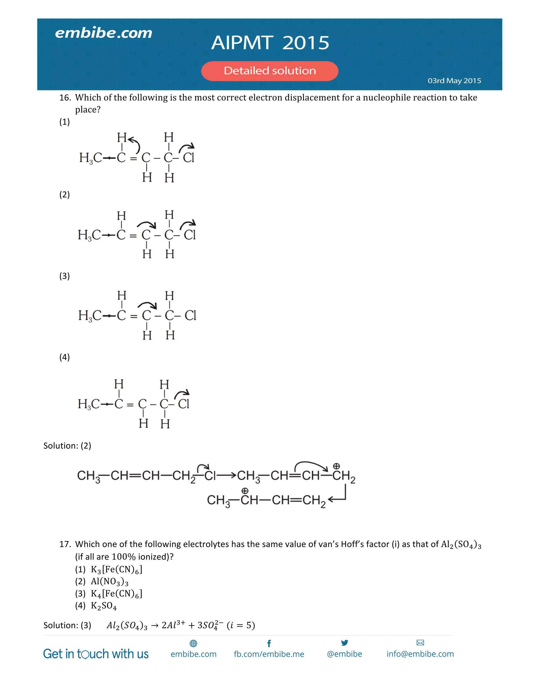  
	
  
16. Which  of  the  following  is  the  most  correct  electron  displacement  for  a  nucleophile  reaction  to  take  
place?	
  
(1) 	
  
	
  
(2) 	
  
	
  
(3) 	
  
	
  
(4) 	
  
	
  
	
  
Solution:	
  (2)	
   	
  
	
   	
  
	
  
17. Which	
  one	
  of	
  the	
  following	
  electrolytes	
  has	
  the	
  same	
  value	
  of	
  van’s	
  Hoff’s	
  factor	
  (i)	
  as	
  that	
  of	
  Al! SO! !	
  
(if	
  all	
  are	
  100%	
  ionized)?	
  
(1) K! Fe CN ! 	
  
(2) Al NO! !  	
  
(3) K! Fe CN ! 	
  
(4) K!SO!	
  
Solution:	
  (3)	
   𝐴𝑙! 𝑆𝑂! ! → 2𝐴𝑙!!
+ 3𝑆𝑂!
!!
  (𝑖 = 5)	
  
 