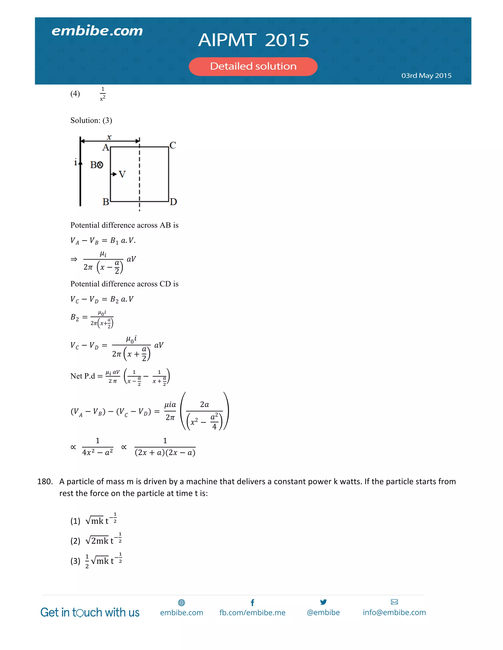  
	
  
(4)
1
x2
Solution: (3)
Potential difference across AB is
𝑉 𝐴 − 𝑉 𝐵 = 𝐵1  𝑎. 𝑉.
⇒     
𝜇!
2𝜋   𝑥 −
𝑎
2
  𝑎𝑉
Potential difference across CD is
𝑉 𝐶 − 𝑉 𝐷 = 𝐵2  𝑎. 𝑉
𝐵2 =
𝜇0 𝑖
2𝜋 𝑥+
𝑎
2
𝑉 𝐶 − 𝑉 𝐷 =   
𝜇0
𝑖
2𝜋 𝑥 +
𝑎
2
  𝑎𝑉
Net P.d =
!!  !"
!  !
  
!
!  !  
!
!
−  
!
!  !  
!
!
(𝑉 𝐴
− 𝑉 𝐵) − (𝑉 𝐶
− 𝑉 𝐷) =   
𝜇𝑖𝑎
2𝜋
  
2𝑎
𝑥2 −  
𝑎2
4
∝     
1
4𝑥! − 𝑎!
      ∝       
1
2𝑥 + 𝑎 (2𝑥 − 𝑎)
        
180. A	
  particle	
  of	
  mass	
  m	
  is	
  driven	
  by	
  a	
  machine	
  that	
  delivers	
  a	
  constant	
  power	
  k	
  watts.	
  If	
  the	
  particle	
  starts	
  from	
  
rest	
  the	
  force	
  on	
  the	
  particle	
  at	
  time	
  t	
  is:	
  
	
  
(1) mk  t!
!
!	
  
(2) 2mk  t!
!
!	
  
(3)
!
!
mk  t!
!
!	
  
 