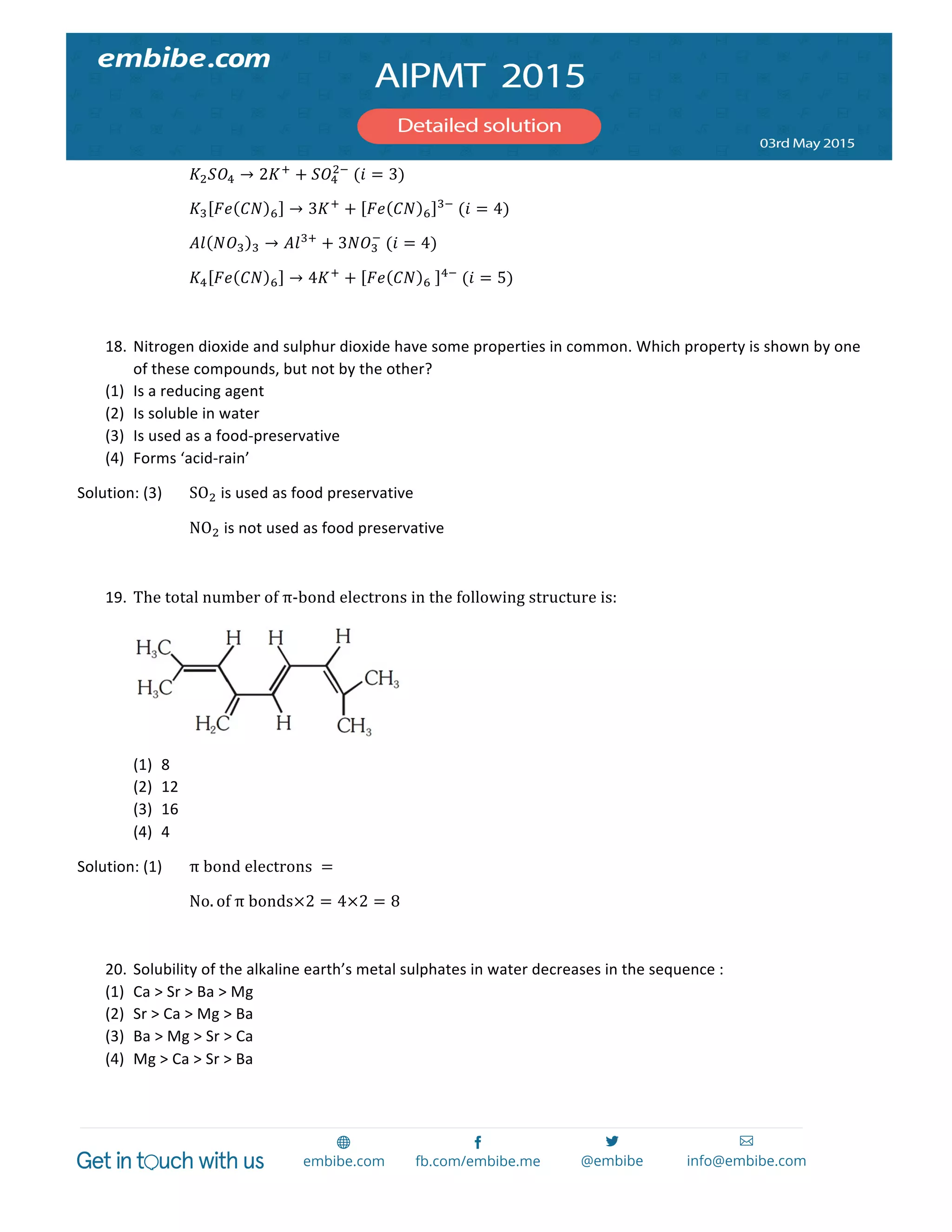  
	
  
	
   	
   𝐾! 𝑆𝑂! → 2𝐾!
+ 𝑆𝑂!
!!
  (𝑖 = 3)	
  
	
   	
   𝐾! 𝐹𝑒 𝐶𝑁 ! → 3𝐾!
+ 𝐹𝑒 𝐶𝑁 !
!!
  (𝑖 = 4)	
  
	
   	
   𝐴𝑙 𝑁𝑂! ! → 𝐴𝑙!!
+ 3𝑁𝑂!
!
  (𝑖 = 4)	
  
	
   	
   𝐾! 𝐹𝑒 𝐶𝑁 ! → 4𝐾!
+ 𝐹𝑒 𝐶𝑁 !   !!
  (𝑖 = 5)	
  
	
  
18. Nitrogen	
  dioxide	
  and	
  sulphur	
  dioxide	
  have	
  some	
  properties	
  in	
  common.	
  Which	
  property	
  is	
  shown	
  by	
  one	
  
of	
  these	
  compounds,	
  but	
  not	
  by	
  the	
  other?	
  
(1) Is	
  a	
  reducing	
  agent	
  
(2) Is	
  soluble	
  in	
  water	
  
(3) Is	
  used	
  as	
  a	
  food-­‐preservative	
  
(4) Forms	
  ‘acid-­‐rain’	
  
Solution:	
  (3)	
   SO!	
  is	
  used	
  as	
  food	
  preservative	
  
	
   	
   NO!	
  is	
  not	
  used	
  as	
  food	
  preservative	
  
	
  
19. The  total  number  of  π-­‐bond  electrons  in  the  following  structure  is:	
  
	
  
(1) 8	
  
(2) 12	
  
(3) 16	
  
(4) 4	
  
Solution:	
  (1)	
   π  bond  electrons   =    
No. of  π  bonds×2 = 4×2 = 8      
  
20. Solubility	
  of	
  the	
  alkaline	
  earth’s	
  metal	
  sulphates	
  in	
  water	
  decreases	
  in	
  the	
  sequence	
  :	
  
(1) Ca	
  >	
  Sr	
  >	
  Ba	
  >	
  Mg	
  
(2) Sr	
  >	
  Ca	
  >	
  Mg	
  >	
  Ba	
  
(3) Ba	
  >	
  Mg	
  >	
  Sr	
  >	
  Ca	
  
(4) Mg	
  >	
  Ca	
  >	
  Sr	
  >	
  Ba	
  
 