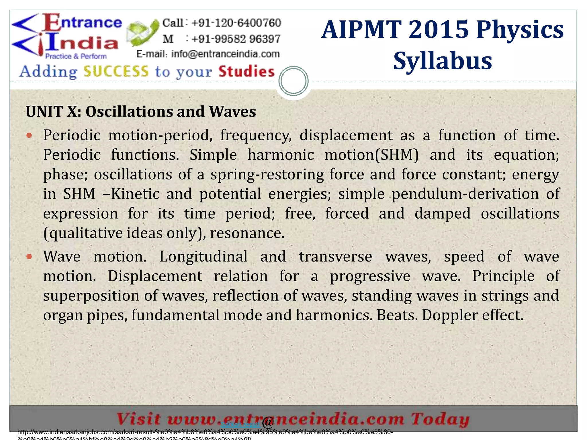 UNIT X: Oscillations and Waves
 Periodic motion-period, frequency, displacement as a function of time.
Periodic functions. Simple harmonic motion(SHM) and its equation;
phase; oscillations of a spring-restoring force and force constant; energy
in SHM –Kinetic and potential energies; simple pendulum-derivation of
expression for its time period; free, forced and damped oscillations
(qualitative ideas only), resonance.
 Wave motion. Longitudinal and transverse waves, speed of wave
motion. Displacement relation for a progressive wave. Principle of
superposition of waves, reflection of waves, standing waves in strings and
organ pipes, fundamental mode and harmonics. Beats. Doppler effect.
AIPMT 2015 Physics
Syllabus
http://www.indiansarkarijobs.com/sarkari-result-%e0%a4%b8%e0%a4%b0%e0%a4%95%e0%a4%be%e0%a4%b0%e0%a5%80-
Sarkari result @
 