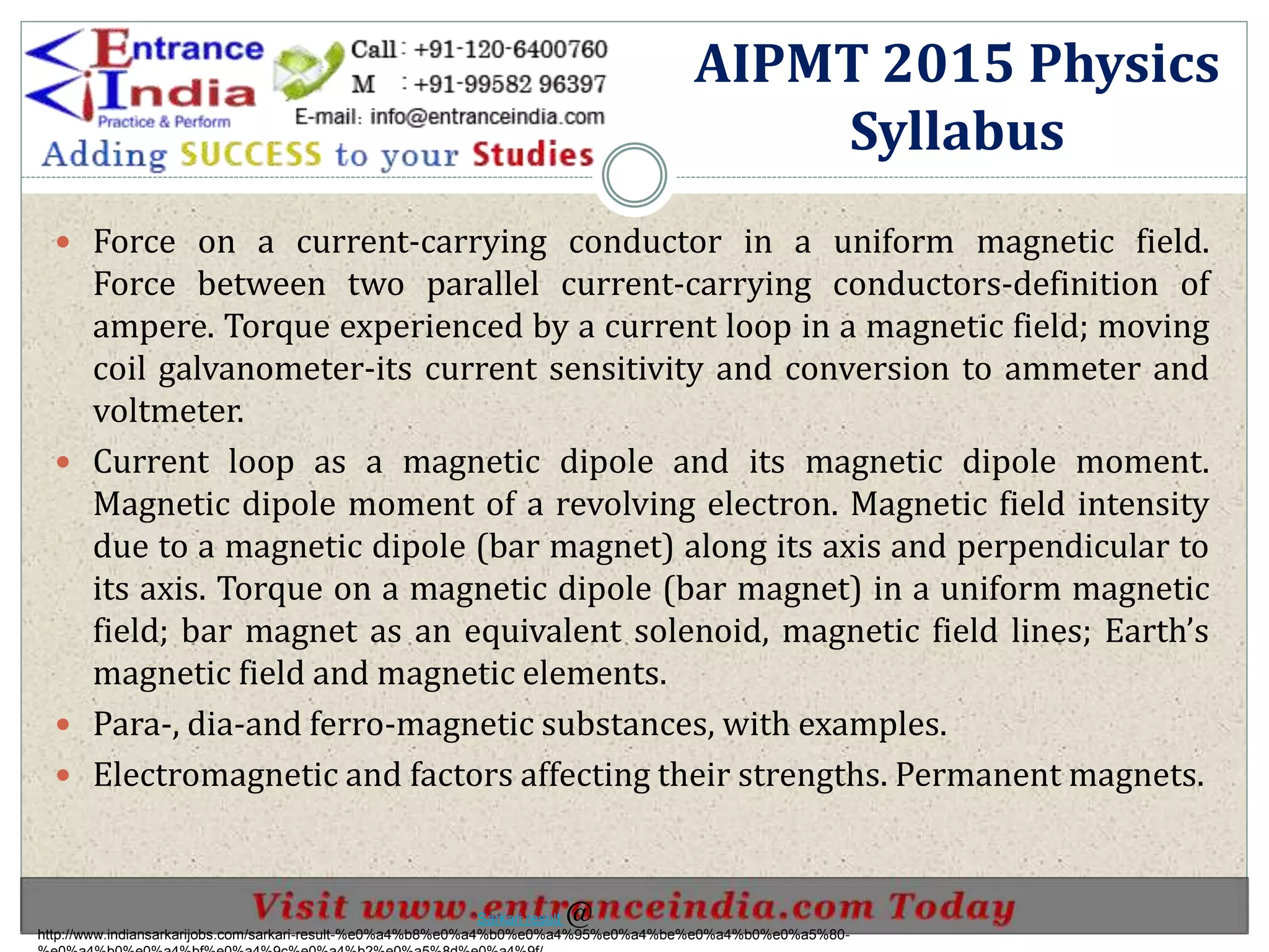  Force on a current-carrying conductor in a uniform magnetic field.
Force between two parallel current-carrying conductors-definition of
ampere. Torque experienced by a current loop in a magnetic field; moving
coil galvanometer-its current sensitivity and conversion to ammeter and
voltmeter.
 Current loop as a magnetic dipole and its magnetic dipole moment.
Magnetic dipole moment of a revolving electron. Magnetic field intensity
due to a magnetic dipole (bar magnet) along its axis and perpendicular to
its axis. Torque on a magnetic dipole (bar magnet) in a uniform magnetic
field; bar magnet as an equivalent solenoid, magnetic field lines; Earth’s
magnetic field and magnetic elements.
 Para-, dia-and ferro-magnetic substances, with examples.
 Electromagnetic and factors affecting their strengths. Permanent magnets.
AIPMT 2015 Physics
Syllabus
http://www.indiansarkarijobs.com/sarkari-result-%e0%a4%b8%e0%a4%b0%e0%a4%95%e0%a4%be%e0%a4%b0%e0%a5%80-
Sarkari result @
 