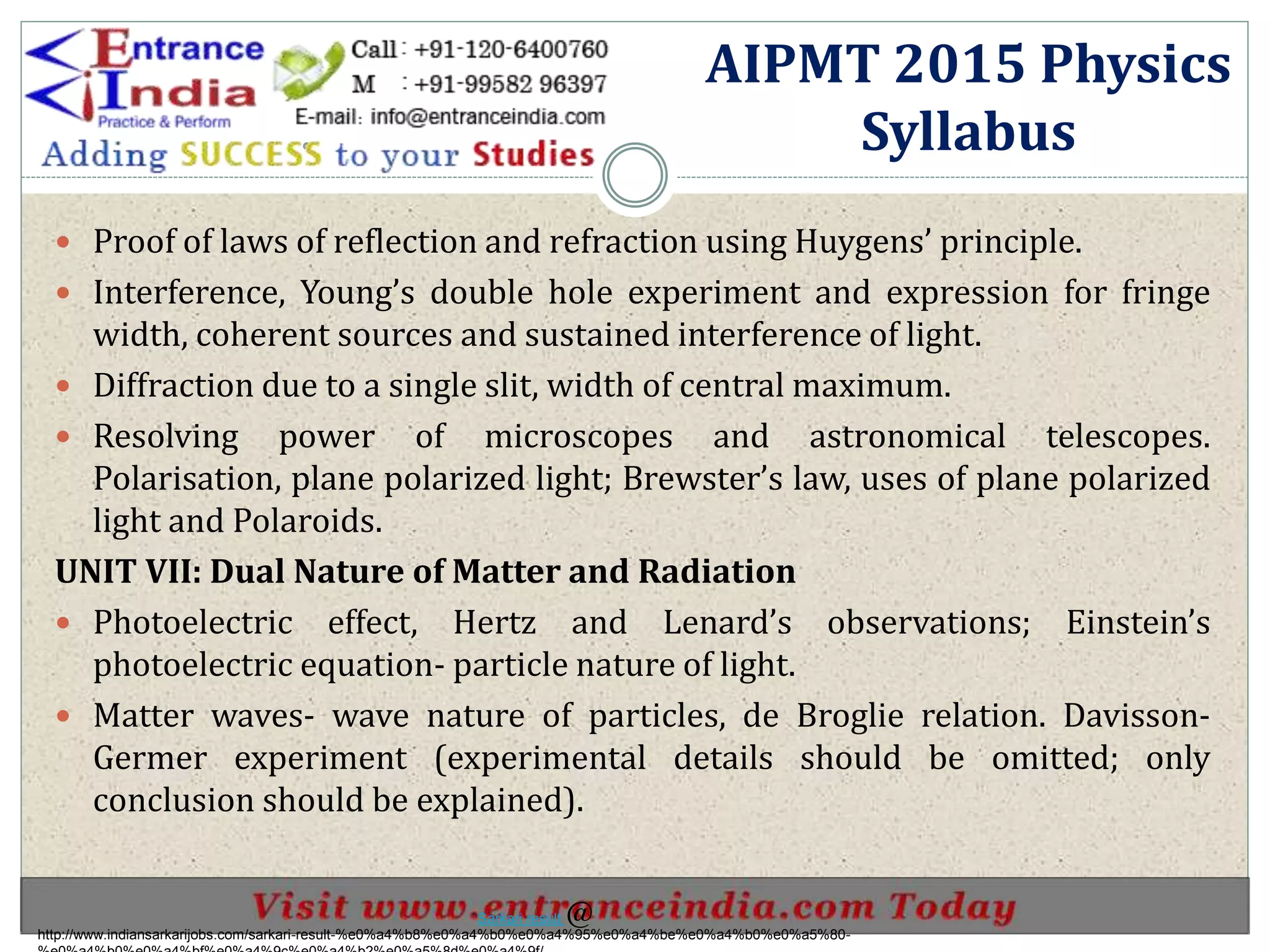 .
 Proof of laws of reflection and refraction using Huygens’ principle.
 Interference, Young’s double hole experiment and expression for fringe
width, coherent sources and sustained interference of light.
 Diffraction due to a single slit, width of central maximum.
 Resolving power of microscopes and astronomical telescopes.
Polarisation, plane polarized light; Brewster’s law, uses of plane polarized
light and Polaroids.
UNIT VII: Dual Nature of Matter and Radiation
 Photoelectric effect, Hertz and Lenard’s observations; Einstein’s
photoelectric equation- particle nature of light.
 Matter waves- wave nature of particles, de Broglie relation. Davisson-
Germer experiment (experimental details should be omitted; only
conclusion should be explained).
AIPMT 2015 Physics
Syllabus
http://www.indiansarkarijobs.com/sarkari-result-%e0%a4%b8%e0%a4%b0%e0%a4%95%e0%a4%be%e0%a4%b0%e0%a5%80-
Sarkari result @
 