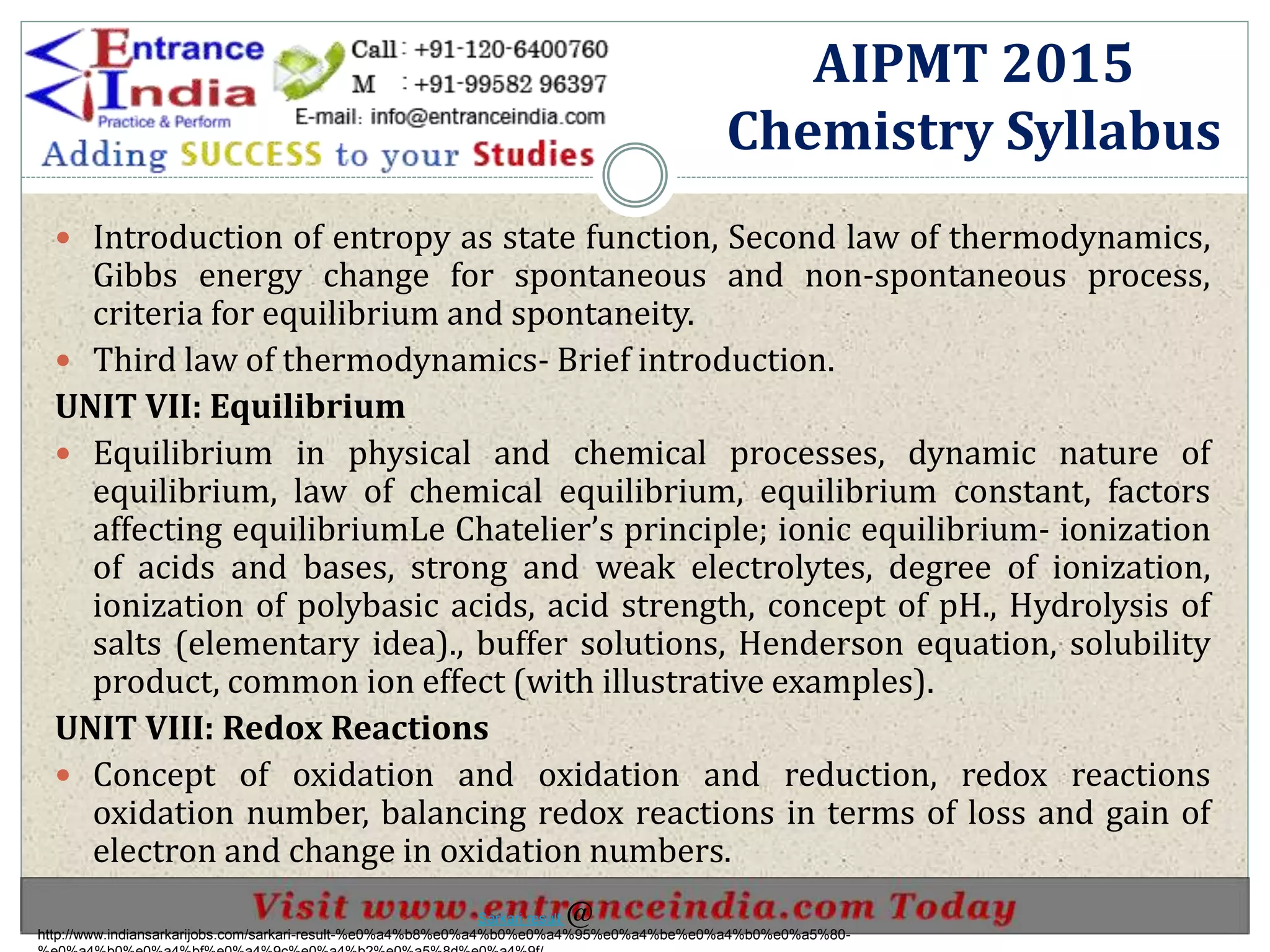  Introduction of entropy as state function, Second law of thermodynamics,
Gibbs energy change for spontaneous and non-spontaneous process,
criteria for equilibrium and spontaneity.
 Third law of thermodynamics- Brief introduction.
UNIT VII: Equilibrium
 Equilibrium in physical and chemical processes, dynamic nature of
equilibrium, law of chemical equilibrium, equilibrium constant, factors
affecting equilibriumLe Chatelier’s principle; ionic equilibrium- ionization
of acids and bases, strong and weak electrolytes, degree of ionization,
ionization of polybasic acids, acid strength, concept of pH., Hydrolysis of
salts (elementary idea)., buffer solutions, Henderson equation, solubility
product, common ion effect (with illustrative examples).
UNIT VIII: Redox Reactions
 Concept of oxidation and oxidation and reduction, redox reactions
oxidation number, balancing redox reactions in terms of loss and gain of
electron and change in oxidation numbers.
AIPMT 2015
Chemistry Syllabus
http://www.indiansarkarijobs.com/sarkari-result-%e0%a4%b8%e0%a4%b0%e0%a4%95%e0%a4%be%e0%a4%b0%e0%a5%80-
Sarkari result @
 