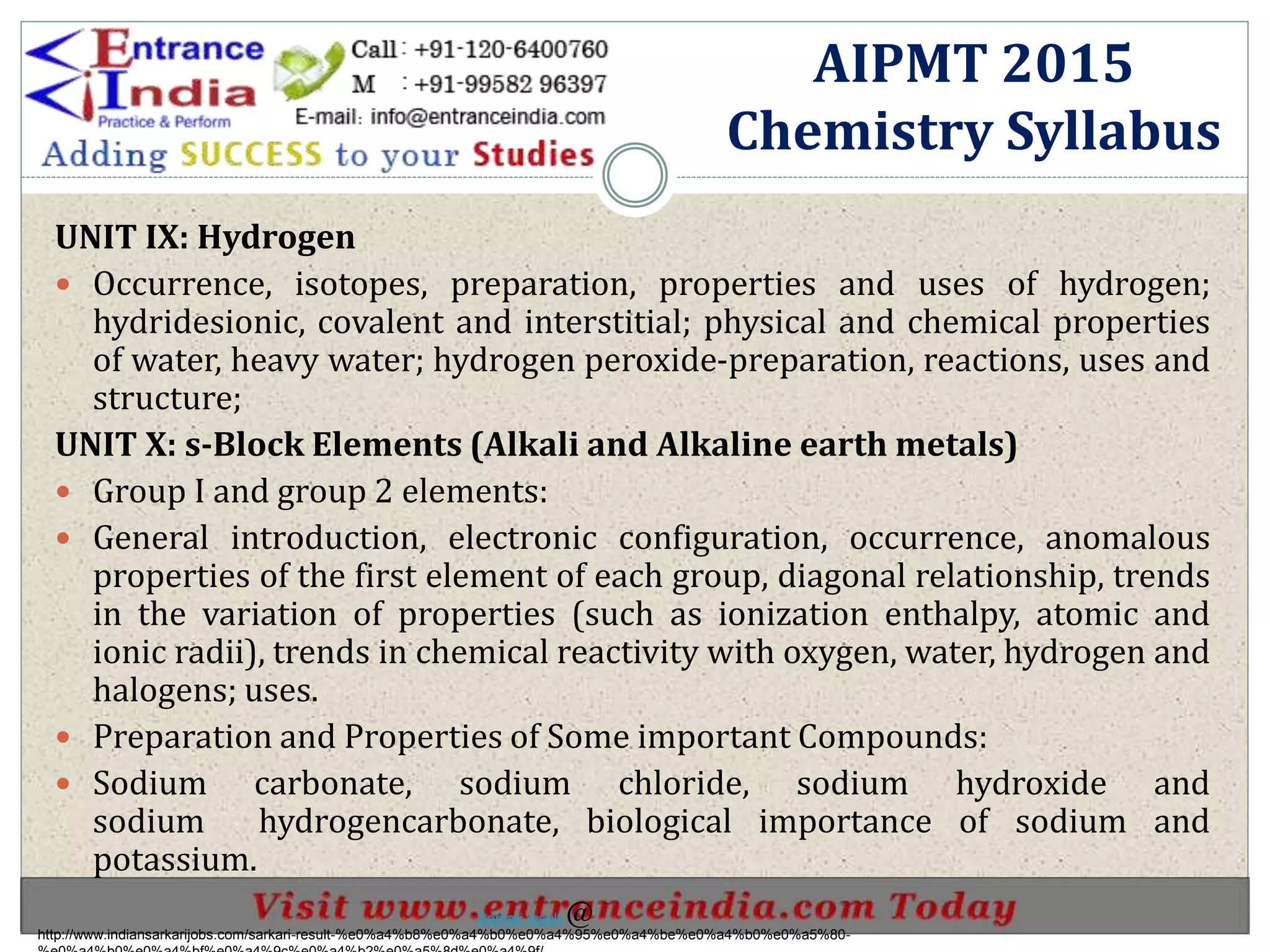 UNIT IX: Hydrogen
 Occurrence, isotopes, preparation, properties and uses of hydrogen;
hydridesionic, covalent and interstitial; physical and chemical properties
of water, heavy water; hydrogen peroxide-preparation, reactions, uses and
structure;
UNIT X: s-Block Elements (Alkali and Alkaline earth metals)
 Group I and group 2 elements:
 General introduction, electronic configuration, occurrence, anomalous
properties of the first element of each group, diagonal relationship, trends
in the variation of properties (such as ionization enthalpy, atomic and
ionic radii), trends in chemical reactivity with oxygen, water, hydrogen and
halogens; uses.
 Preparation and Properties of Some important Compounds:
 Sodium carbonate, sodium chloride, sodium hydroxide and
sodium hydrogencarbonate, biological importance of sodium and
potassium.
AIPMT 2015
Chemistry Syllabus
http://www.indiansarkarijobs.com/sarkari-result-%e0%a4%b8%e0%a4%b0%e0%a4%95%e0%a4%be%e0%a4%b0%e0%a5%80-
Sarkari result @
 