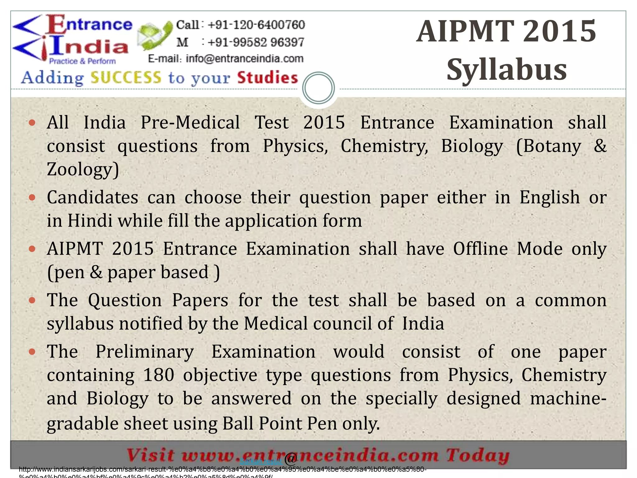 AIPMT 2015
Syllabus
 All India Pre-Medical Test 2015 Entrance Examination shall
consist questions from Physics, Chemistry, Biology (Botany &
Zoology)
 Candidates can choose their question paper either in English or
in Hindi while fill the application form
 AIPMT 2015 Entrance Examination shall have Offline Mode only
(pen & paper based )
 The Question Papers for the test shall be based on a common
syllabus notified by the Medical council of India
 The Preliminary Examination would consist of one paper
containing 180 objective type questions from Physics, Chemistry
and Biology to be answered on the specially designed machine-
gradable sheet using Ball Point Pen only.
http://www.indiansarkarijobs.com/sarkari-result-%e0%a4%b8%e0%a4%b0%e0%a4%95%e0%a4%be%e0%a4%b0%e0%a5%80-
Sarkari result @
 