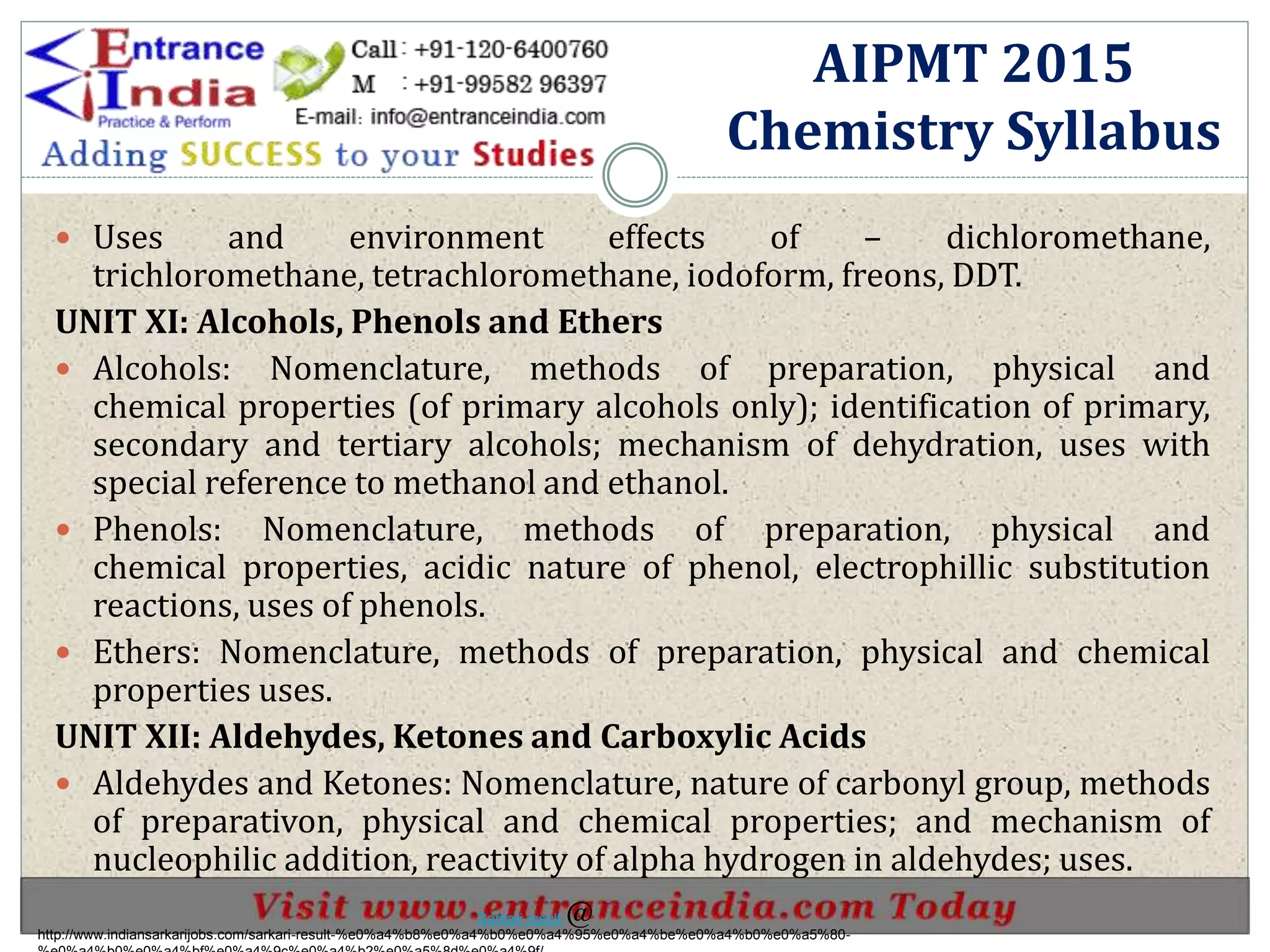  Uses and environment effects of – dichloromethane,
trichloromethane, tetrachloromethane, iodoform, freons, DDT.
UNIT XI: Alcohols, Phenols and Ethers
 Alcohols: Nomenclature, methods of preparation, physical and
chemical properties (of primary alcohols only); identification of primary,
secondary and tertiary alcohols; mechanism of dehydration, uses with
special reference to methanol and ethanol.
 Phenols: Nomenclature, methods of preparation, physical and
chemical properties, acidic nature of phenol, electrophillic substitution
reactions, uses of phenols.
 Ethers: Nomenclature, methods of preparation, physical and chemical
properties uses.
UNIT XII: Aldehydes, Ketones and Carboxylic Acids
 Aldehydes and Ketones: Nomenclature, nature of carbonyl group, methods
of preparativon, physical and chemical properties; and mechanism of
nucleophilic addition, reactivity of alpha hydrogen in aldehydes; uses.
AIPMT 2015
Chemistry Syllabus
http://www.indiansarkarijobs.com/sarkari-result-%e0%a4%b8%e0%a4%b0%e0%a4%95%e0%a4%be%e0%a4%b0%e0%a5%80-
Sarkari result @
 