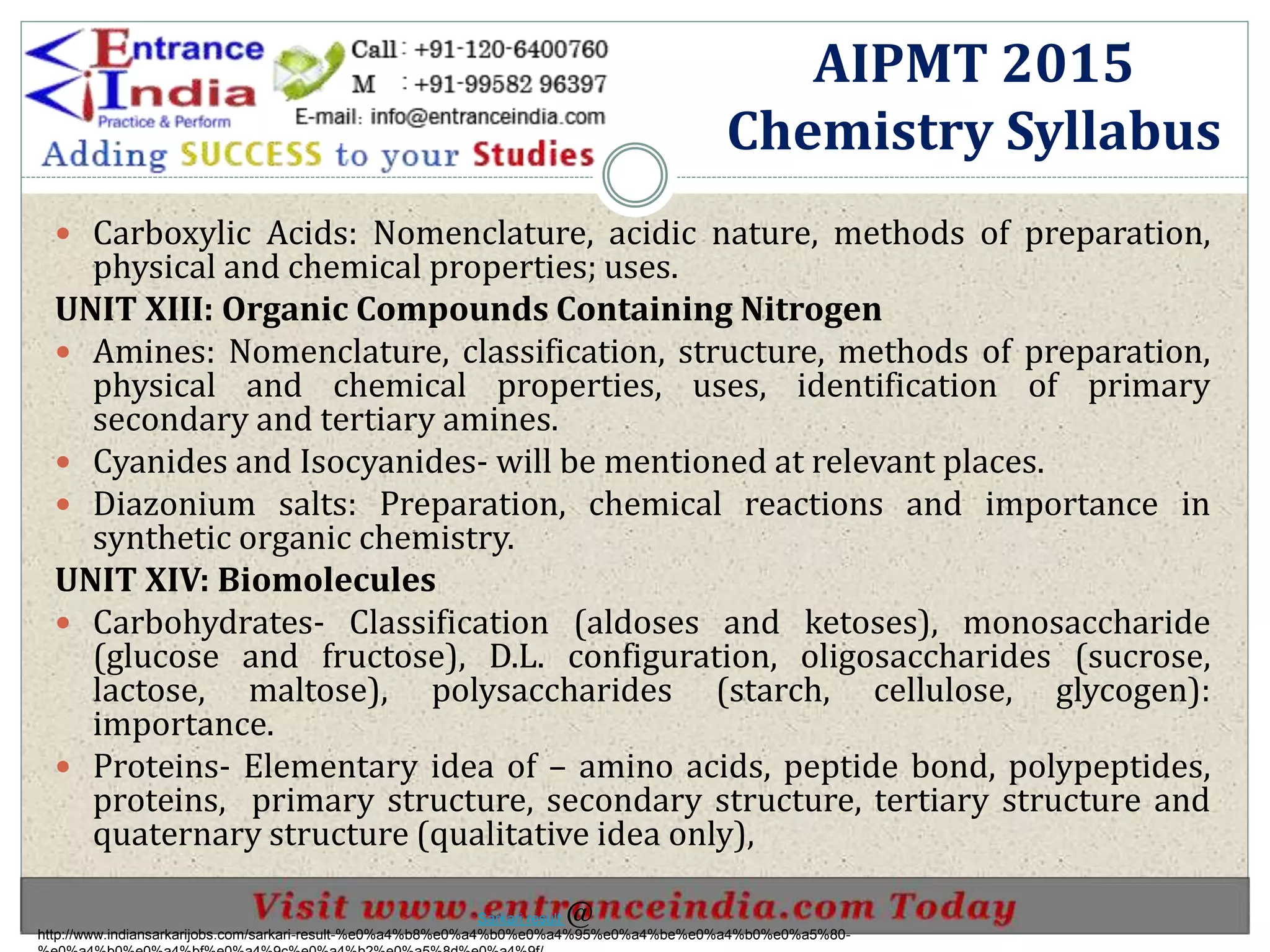  Carboxylic Acids: Nomenclature, acidic nature, methods of preparation,
physical and chemical properties; uses.
UNIT XIII: Organic Compounds Containing Nitrogen
 Amines: Nomenclature, classification, structure, methods of preparation,
physical and chemical properties, uses, identification of primary
secondary and tertiary amines.
 Cyanides and Isocyanides- will be mentioned at relevant places.
 Diazonium salts: Preparation, chemical reactions and importance in
synthetic organic chemistry.
UNIT XIV: Biomolecules
 Carbohydrates- Classification (aldoses and ketoses), monosaccharide
(glucose and fructose), D.L. configuration, oligosaccharides (sucrose,
lactose, maltose), polysaccharides (starch, cellulose, glycogen):
importance.
 Proteins- Elementary idea of – amino acids, peptide bond, polypeptides,
proteins, primary structure, secondary structure, tertiary structure and
quaternary structure (qualitative idea only),
AIPMT 2015
Chemistry Syllabus
http://www.indiansarkarijobs.com/sarkari-result-%e0%a4%b8%e0%a4%b0%e0%a4%95%e0%a4%be%e0%a4%b0%e0%a5%80-
Sarkari result @
 