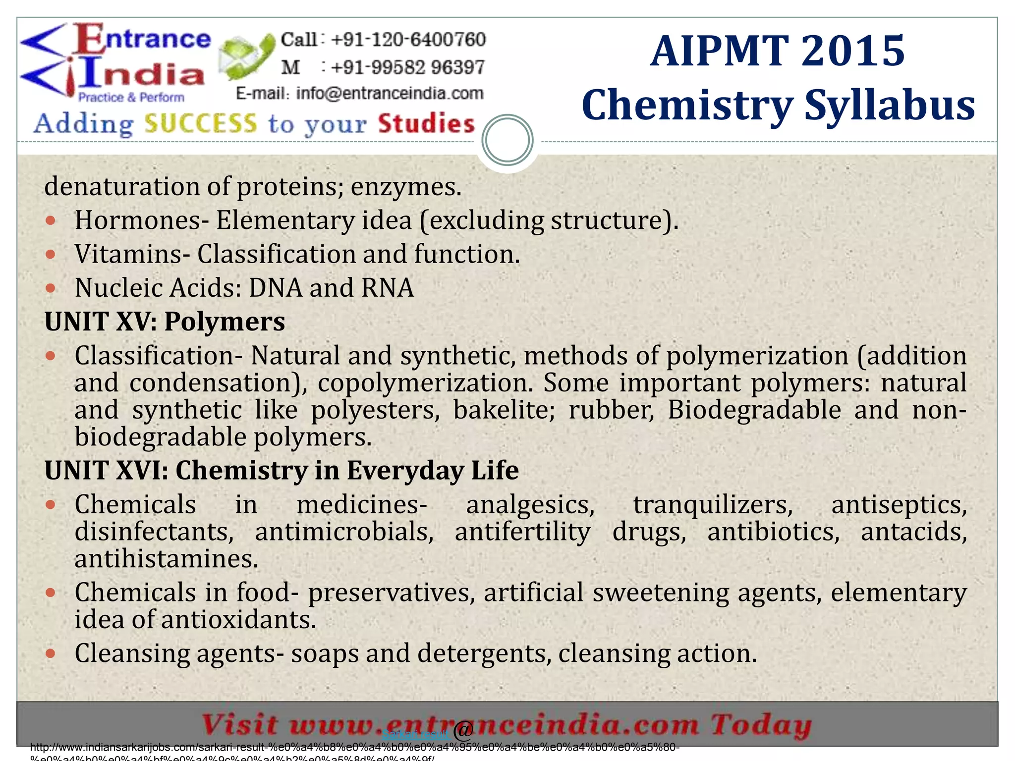 denaturation of proteins; enzymes.
 Hormones- Elementary idea (excluding structure).
 Vitamins- Classification and function.
 Nucleic Acids: DNA and RNA
UNIT XV: Polymers
 Classification- Natural and synthetic, methods of polymerization (addition
and condensation), copolymerization. Some important polymers: natural
and synthetic like polyesters, bakelite; rubber, Biodegradable and non-
biodegradable polymers.
UNIT XVI: Chemistry in Everyday Life
 Chemicals in medicines- analgesics, tranquilizers, antiseptics,
disinfectants, antimicrobials, antifertility drugs, antibiotics, antacids,
antihistamines.
 Chemicals in food- preservatives, artificial sweetening agents, elementary
idea of antioxidants.
 Cleansing agents- soaps and detergents, cleansing action.
AIPMT 2015
Chemistry Syllabus
http://www.indiansarkarijobs.com/sarkari-result-%e0%a4%b8%e0%a4%b0%e0%a4%95%e0%a4%be%e0%a4%b0%e0%a5%80-
Sarkari result @
 
