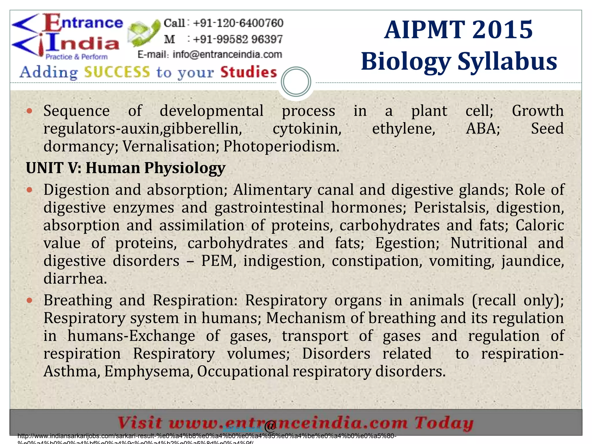  Sequence of developmental process in a plant cell; Growth
regulators-auxin,gibberellin, cytokinin, ethylene, ABA; Seed
dormancy; Vernalisation; Photoperiodism.
UNIT V: Human Physiology
 Digestion and absorption; Alimentary canal and digestive glands; Role of
digestive enzymes and gastrointestinal hormones; Peristalsis, digestion,
absorption and assimilation of proteins, carbohydrates and fats; Caloric
value of proteins, carbohydrates and fats; Egestion; Nutritional and
digestive disorders – PEM, indigestion, constipation, vomiting, jaundice,
diarrhea.
 Breathing and Respiration: Respiratory organs in animals (recall only);
Respiratory system in humans; Mechanism of breathing and its regulation
in humans-Exchange of gases, transport of gases and regulation of
respiration Respiratory volumes; Disorders related to respiration-
Asthma, Emphysema, Occupational respiratory disorders.
AIPMT 2015
Biology Syllabus
http://www.indiansarkarijobs.com/sarkari-result-%e0%a4%b8%e0%a4%b0%e0%a4%95%e0%a4%be%e0%a4%b0%e0%a5%80-
Sarkari result @
 