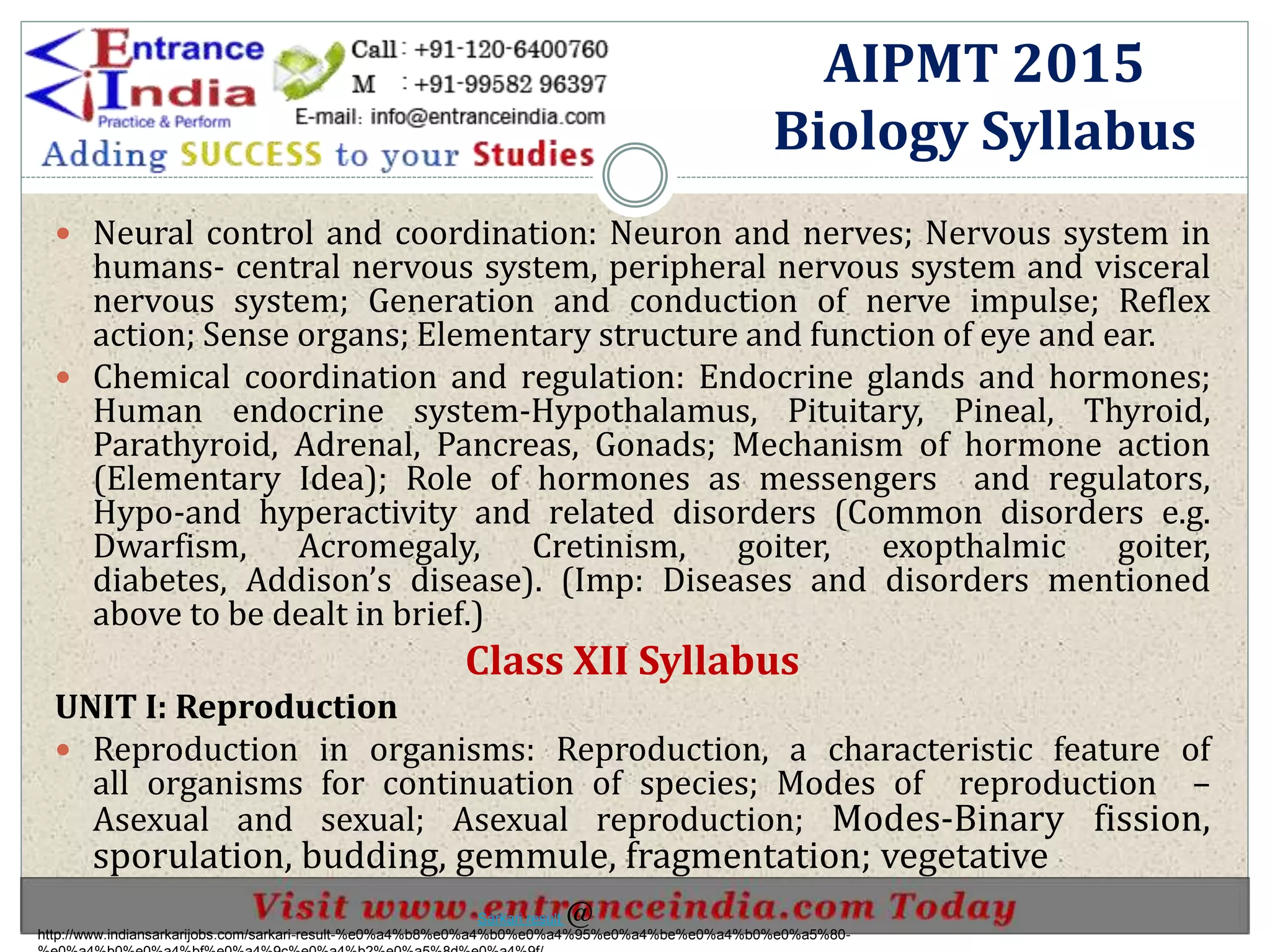  Neural control and coordination: Neuron and nerves; Nervous system in
humans- central nervous system, peripheral nervous system and visceral
nervous system; Generation and conduction of nerve impulse; Reflex
action; Sense organs; Elementary structure and function of eye and ear.
 Chemical coordination and regulation: Endocrine glands and hormones;
Human endocrine system-Hypothalamus, Pituitary, Pineal, Thyroid,
Parathyroid, Adrenal, Pancreas, Gonads; Mechanism of hormone action
(Elementary Idea); Role of hormones as messengers and regulators,
Hypo-and hyperactivity and related disorders (Common disorders e.g.
Dwarfism, Acromegaly, Cretinism, goiter, exopthalmic goiter,
diabetes, Addison’s disease). (Imp: Diseases and disorders mentioned
above to be dealt in brief.)
Class XII Syllabus
UNIT I: Reproduction
 Reproduction in organisms: Reproduction, a characteristic feature of
all organisms for continuation of species; Modes of reproduction –
Asexual and sexual; Asexual reproduction; Modes-Binary fission,
sporulation, budding, gemmule, fragmentation; vegetative
AIPMT 2015
Biology Syllabus
http://www.indiansarkarijobs.com/sarkari-result-%e0%a4%b8%e0%a4%b0%e0%a4%95%e0%a4%be%e0%a4%b0%e0%a5%80-
Sarkari result @
 