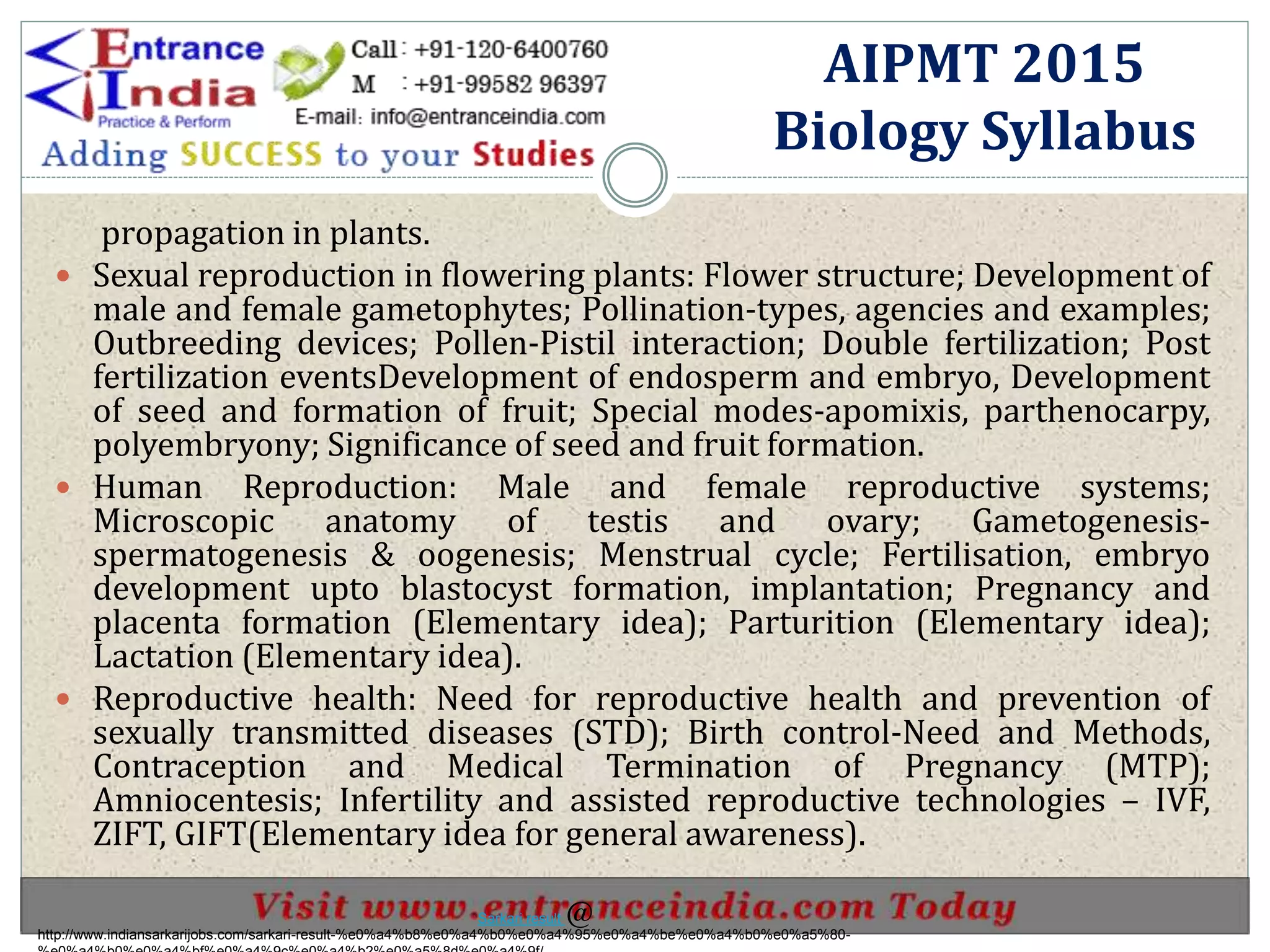 propagation in plants.
 Sexual reproduction in flowering plants: Flower structure; Development of
male and female gametophytes; Pollination-types, agencies and examples;
Outbreeding devices; Pollen-Pistil interaction; Double fertilization; Post
fertilization eventsDevelopment of endosperm and embryo, Development
of seed and formation of fruit; Special modes-apomixis, parthenocarpy,
polyembryony; Significance of seed and fruit formation.
 Human Reproduction: Male and female reproductive systems;
Microscopic anatomy of testis and ovary; Gametogenesis-
spermatogenesis & oogenesis; Menstrual cycle; Fertilisation, embryo
development upto blastocyst formation, implantation; Pregnancy and
placenta formation (Elementary idea); Parturition (Elementary idea);
Lactation (Elementary idea).
 Reproductive health: Need for reproductive health and prevention of
sexually transmitted diseases (STD); Birth control-Need and Methods,
Contraception and Medical Termination of Pregnancy (MTP);
Amniocentesis; Infertility and assisted reproductive technologies – IVF,
ZIFT, GIFT(Elementary idea for general awareness).
AIPMT 2015
Biology Syllabus
http://www.indiansarkarijobs.com/sarkari-result-%e0%a4%b8%e0%a4%b0%e0%a4%95%e0%a4%be%e0%a4%b0%e0%a5%80-
Sarkari result @
 