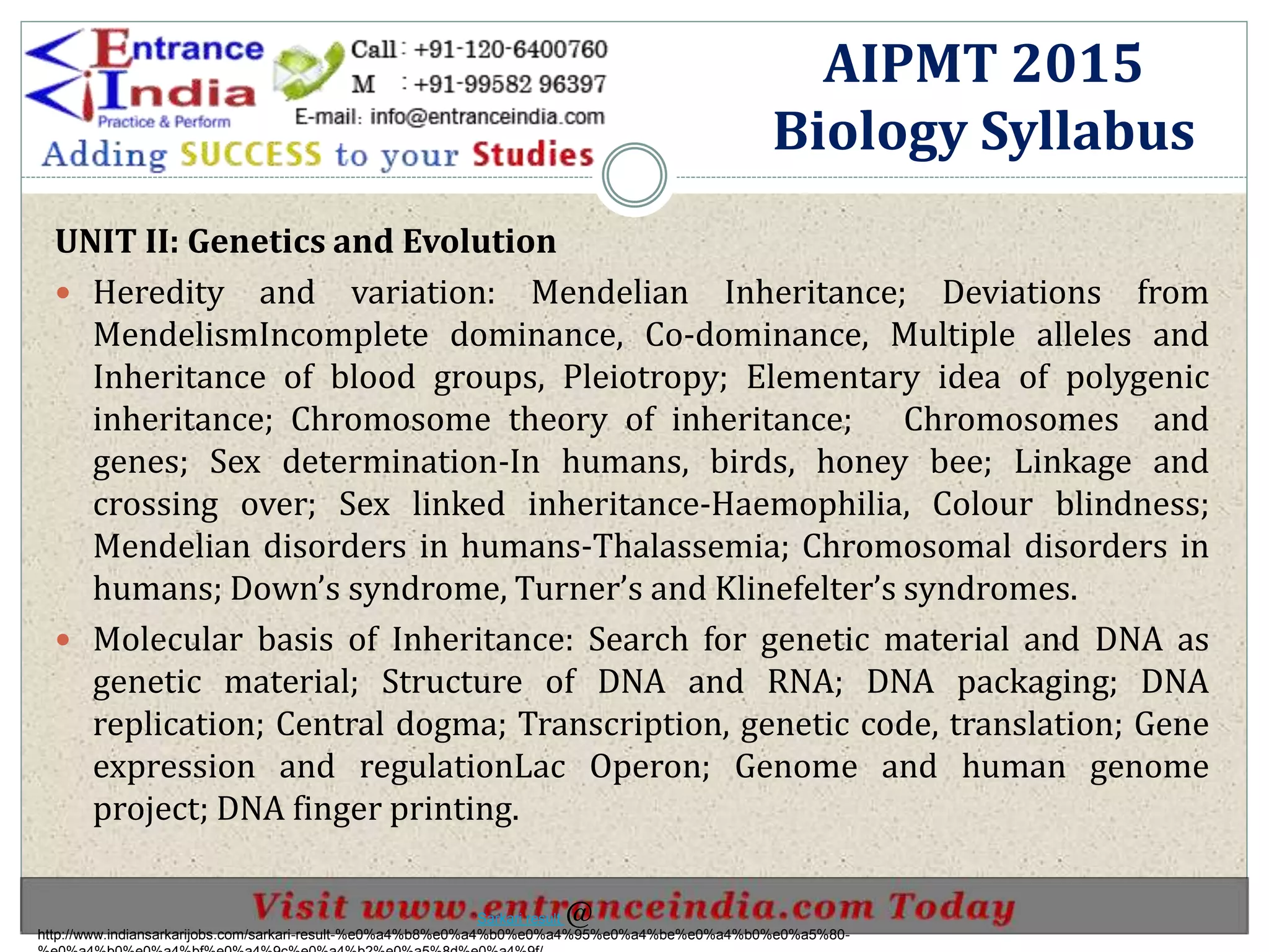 UNIT II: Genetics and Evolution
 Heredity and variation: Mendelian Inheritance; Deviations from
MendelismIncomplete dominance, Co-dominance, Multiple alleles and
Inheritance of blood groups, Pleiotropy; Elementary idea of polygenic
inheritance; Chromosome theory of inheritance; Chromosomes and
genes; Sex determination-In humans, birds, honey bee; Linkage and
crossing over; Sex linked inheritance-Haemophilia, Colour blindness;
Mendelian disorders in humans-Thalassemia; Chromosomal disorders in
humans; Down’s syndrome, Turner’s and Klinefelter’s syndromes.
 Molecular basis of Inheritance: Search for genetic material and DNA as
genetic material; Structure of DNA and RNA; DNA packaging; DNA
replication; Central dogma; Transcription, genetic code, translation; Gene
expression and regulationLac Operon; Genome and human genome
project; DNA finger printing.
AIPMT 2015
Biology Syllabus
http://www.indiansarkarijobs.com/sarkari-result-%e0%a4%b8%e0%a4%b0%e0%a4%95%e0%a4%be%e0%a4%b0%e0%a5%80-
Sarkari result @
 