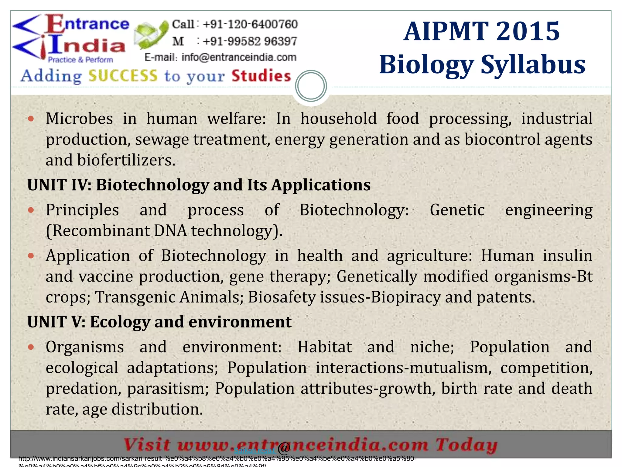  Microbes in human welfare: In household food processing, industrial
production, sewage treatment, energy generation and as biocontrol agents
and biofertilizers.
UNIT IV: Biotechnology and Its Applications
 Principles and process of Biotechnology: Genetic engineering
(Recombinant DNA technology).
 Application of Biotechnology in health and agriculture: Human insulin
and vaccine production, gene therapy; Genetically modified organisms-Bt
crops; Transgenic Animals; Biosafety issues-Biopiracy and patents.
UNIT V: Ecology and environment
 Organisms and environment: Habitat and niche; Population and
ecological adaptations; Population interactions-mutualism, competition,
predation, parasitism; Population attributes-growth, birth rate and death
rate, age distribution.
AIPMT 2015
Biology Syllabus
http://www.indiansarkarijobs.com/sarkari-result-%e0%a4%b8%e0%a4%b0%e0%a4%95%e0%a4%be%e0%a4%b0%e0%a5%80-
Sarkari result @
 