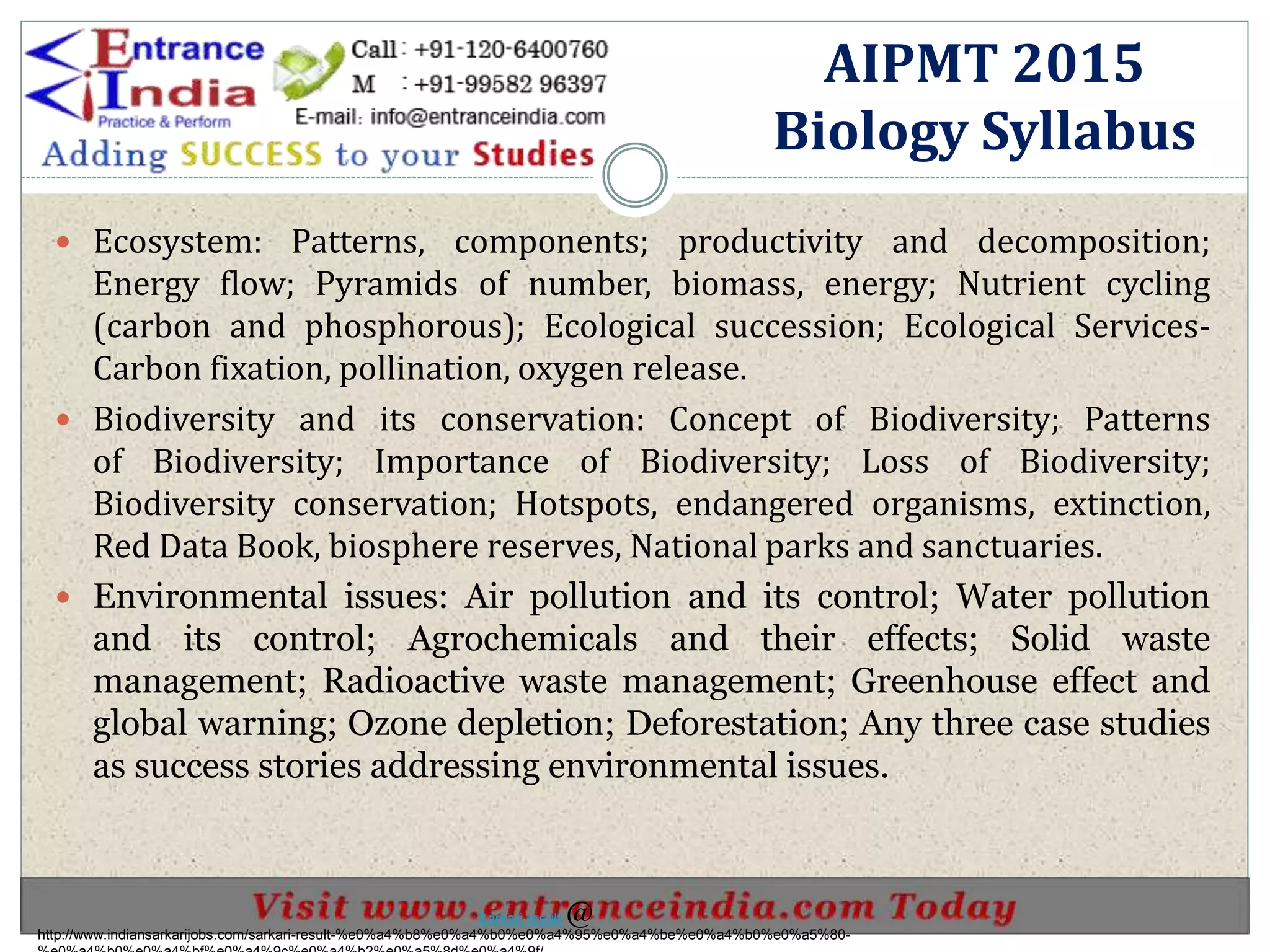 Ecosystem: Patterns, components; productivity and decomposition;
Energy flow; Pyramids of number, biomass, energy; Nutrient cycling
(carbon and phosphorous); Ecological succession; Ecological Services-
Carbon fixation, pollination, oxygen release.
 Biodiversity and its conservation: Concept of Biodiversity; Patterns
of Biodiversity; Importance of Biodiversity; Loss of Biodiversity;
Biodiversity conservation; Hotspots, endangered organisms, extinction,
Red Data Book, biosphere reserves, National parks and sanctuaries.
 Environmental issues: Air pollution and its control; Water pollution
and its control; Agrochemicals and their effects; Solid waste
management; Radioactive waste management; Greenhouse effect and
global warning; Ozone depletion; Deforestation; Any three case studies
as success stories addressing environmental issues.
AIPMT 2015
Biology Syllabus
http://www.indiansarkarijobs.com/sarkari-result-%e0%a4%b8%e0%a4%b0%e0%a4%95%e0%a4%be%e0%a4%b0%e0%a5%80-
Sarkari result @
 