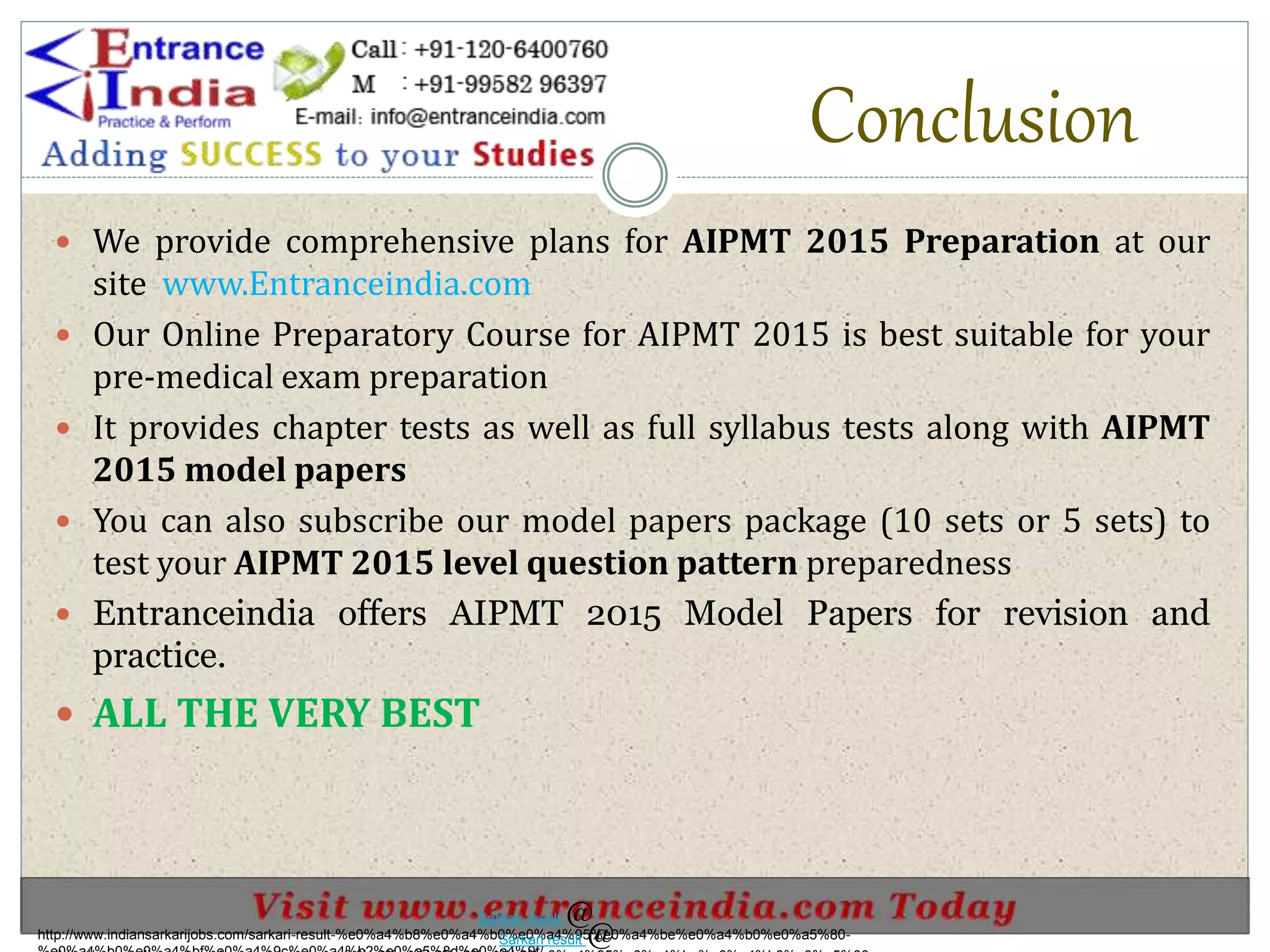 Conclusion
 We provide comprehensive plans for AIPMT 2015 Preparation at our
site www.Entranceindia.com
 Our Online Preparatory Course for AIPMT 2015 is best suitable for your
pre-medical exam preparation
 It provides chapter tests as well as full syllabus tests along with AIPMT
2015 model papers
 You can also subscribe our model papers package (10 sets or 5 sets) to
test your AIPMT 2015 level question pattern preparedness
 Entranceindia offers AIPMT 2015 Model Papers for revision and
practice.
 ALL THE VERY BEST
http://www.indiansarkarijobs.com/sarkari-result-%e0%a4%b8%e0%a4%b0%e0%a4%95%e0%a4%be%e0%a4%b0%e0%a5%80-
Sarkari result @
Sarkari result @
 