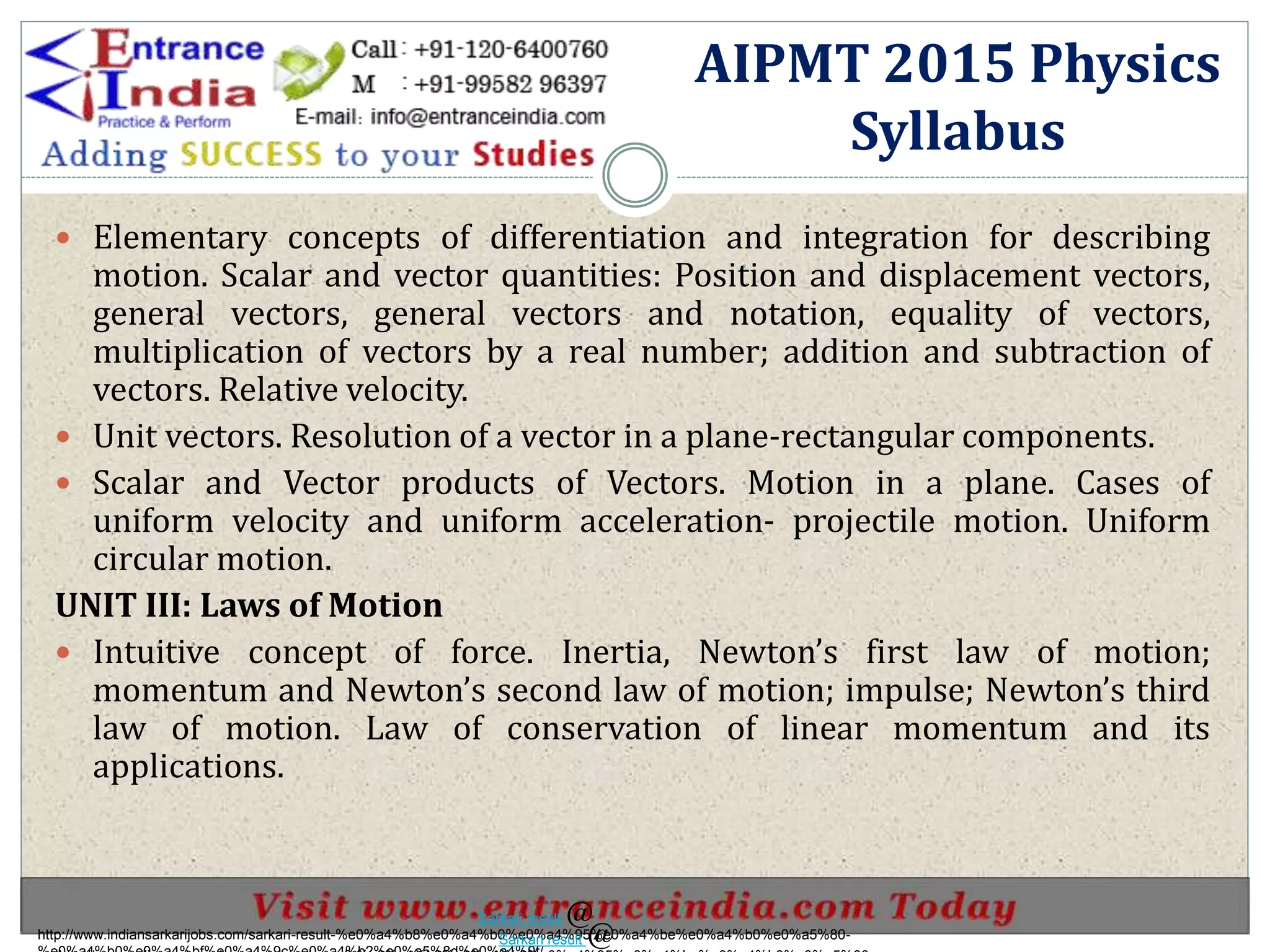  Elementary concepts of differentiation and integration for describing
motion. Scalar and vector quantities: Position and displacement vectors,
general vectors, general vectors and notation, equality of vectors,
multiplication of vectors by a real number; addition and subtraction of
vectors. Relative velocity.
 Unit vectors. Resolution of a vector in a plane-rectangular components.
 Scalar and Vector products of Vectors. Motion in a plane. Cases of
uniform velocity and uniform acceleration- projectile motion. Uniform
circular motion.
UNIT III: Laws of Motion
 Intuitive concept of force. Inertia, Newton’s first law of motion;
momentum and Newton’s second law of motion; impulse; Newton’s third
law of motion. Law of conservation of linear momentum and its
applications.
AIPMT 2015 Physics
Syllabus
http://www.indiansarkarijobs.com/sarkari-result-%e0%a4%b8%e0%a4%b0%e0%a4%95%e0%a4%be%e0%a4%b0%e0%a5%80-
Sarkari result @
Sarkari result @
 