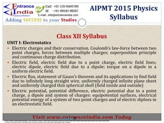 Class XII Syllabus
UNIT I: Electrostatics
 Electric charges and their conservation. Coulomb’s law-force between two
point charges, forces between multiple charges; superposition principle
and continuous charge distribution.
 Electric field, electric field due to a point charge, electric field lines;
electric dipole, electric field due to a dipole; torque on a dipole in a
uniform electric field.
 Electric flux, statement of Gauss’s theorem and its applications to find field
due to infinitely long straight wire, uniformly charged infinite plane sheet
and uniformly charged thin spherical shell (field inside and outside)
 Electric potential, potential difference, electric potential due to a point
charge, a dipole and system of charges: equipotential surfaces, electrical
potential energy of a system of two point charges and of electric diploes in
an electrostatic field.
AIPMT 2015 Physics
Syllabus
http://www.indiansarkarijobs.com/sarkari-result-%e0%a4%b8%e0%a4%b0%e0%a4%95%e0%a4%be%e0%a4%b0%e0%a5%80-
Sarkari result @
 