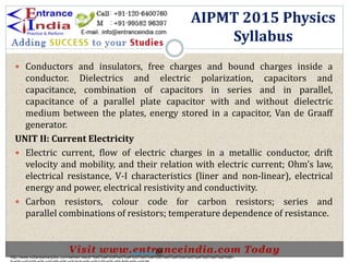  Conductors and insulators, free charges and bound charges inside a
conductor. Dielectrics and electric polarization, capacitors and
capacitance, combination of capacitors in series and in parallel,
capacitance of a parallel plate capacitor with and without dielectric
medium between the plates, energy stored in a capacitor, Van de Graaff
generator.
UNIT II: Current Electricity
 Electric current, flow of electric charges in a metallic conductor, drift
velocity and mobility, and their relation with electric current; Ohm’s law,
electrical resistance, V-I characteristics (liner and non-linear), electrical
energy and power, electrical resistivity and conductivity.
 Carbon resistors, colour code for carbon resistors; series and
parallel combinations of resistors; temperature dependence of resistance.
AIPMT 2015 Physics
Syllabus
http://www.indiansarkarijobs.com/sarkari-result-%e0%a4%b8%e0%a4%b0%e0%a4%95%e0%a4%be%e0%a4%b0%e0%a5%80-
Sarkari result @
 