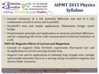  Internal resistance of a cell, potential difference and emf of a cell,
combination of cells in series and in parallel.
 Kirchhoff’s laws and simple applications. Wheatstone bridge, metre
bridge.
 Potentiometer-principle and applications to measure potential difference,
and for comparing emf of two cells; measurement of internal resistance of
a cell.
UNIT III: Magnetic Effects of Current and Magnetism
 Concept of magnetic field, Oersted’s experiment. Biot-Savart law and
its application to current carrying circular loop.
 Ampere’s law and its applications to infinitely long straight wire, straight
and toroidal solenoids. Force on a moving charge in uniform magnetic and
electric fields. Cyclotron.
AIPMT 2015 Physics
Syllabus
http://www.indiansarkarijobs.com/sarkari-result-%e0%a4%b8%e0%a4%b0%e0%a4%95%e0%a4%be%e0%a4%b0%e0%a5%80-
Sarkari result @
 