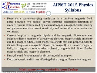  Force on a current-carrying conductor in a uniform magnetic field.
Force between two parallel current-carrying conductors-definition of
ampere. Torque experienced by a current loop in a magnetic field; moving
coil galvanometer-its current sensitivity and conversion to ammeter and
voltmeter.
 Current loop as a magnetic dipole and its magnetic dipole moment.
Magnetic dipole moment of a revolving electron. Magnetic field intensity
due to a magnetic dipole (bar magnet) along its axis and perpendicular to
its axis. Torque on a magnetic dipole (bar magnet) in a uniform magnetic
field; bar magnet as an equivalent solenoid, magnetic field lines; Earth’s
magnetic field and magnetic elements.
 Para-, dia-and ferro-magnetic substances, with examples.
 Electromagnetic and factors affecting their strengths. Permanent magnets.
AIPMT 2015 Physics
Syllabus
http://www.indiansarkarijobs.com/sarkari-result-%e0%a4%b8%e0%a4%b0%e0%a4%95%e0%a4%be%e0%a4%b0%e0%a5%80-
Sarkari result @
 